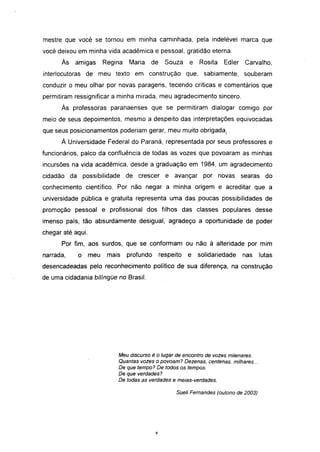 mestre que você se tornou em minha caminhada, pela indelével marca que
você deixou em minha vida acadêmica e pessoal, gratidão eterna.
      Às   amigas        Regina   Maria   de      Souza   e   Rosita    Edler   Carvalho,
interlocutoras de meu texto em construção que, sabiamente,                      souberam
conduzir o meu olhar por novas paragens, tecendo críticas e comentários que
permitiram ressignificar a minha mirada, meu agradecimento sincero.
      Às professoras paranaenses que se permitiram dialogar comigo por
meio de seus depoimentos, mesmo a despeito das interpretações equivocadas
que seus posicionamentos poderiam gerar, meu muito obrigada.
      À Universidade Federal do Paraná, representada por seus professores e
funcionários, palco da confluência de todas as vozes que povoaram as minhas
incursões na vida acadêmica, desde a graduação em 1984, um agradecimento
cidadão da possibilidade de crescer               e avançar    por     novas searas do
conhecimento científico. Por não negar a minha origem e acreditar que a
universidade pública e gratuita representa uma das poucas possibilidades de
promoção pessoal e profissional dos filhos das classes populares desse
imenso país, tão absurdamente desigual, agradeço a oportunidade de poder
chegar até aqui.
      Por fim, aos surdos, que se conformam ou não à alteridade por mim
narrada,    o      meu    mais    profundo     respeito   e   solidariedade     nas     lutas
desencadeadas pelo reconhecimento político de sua diferença, na construção
de uma cidadania bilíngüe no Brasil.




                             Meu discurso é o lugar de encontro de vozes milenares.
                             Quantas vozes o povoam? Dezenas, centenas, milhares...
                             De que tempo? De todos os tempos.
                             De que verdades?
                             De todas as verdades e meias-verdades.

                                                     Sueli Fernandes (outono de 2003)




                                             VI
 