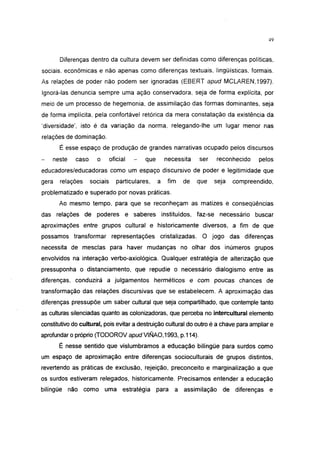 49




       Diferenças dentro da cultura devem ser definidas como diferenças políticas,
sociais, econômicas e não apenas como diferenças textuais, lingüísticas, formais.
As relações de poder não podem ser ignoradas (EBERT apud MCLAREN, 1997).
Ignorá-las denuncia sempre uma ação conservadora, seja de forma explícita, por
meio de um processo de hegemonia, de assimilação das formas dominantes, seja
de forma implícita, pela confortável retórica da mera constatação da existência da
'diversidade', isto é da variação da norma, relegando-lhe um lugar menor nas
relações de dominação.
       É esse espaço de produção de grandes narrativas ocupado pelos discursos
    neste    caso     o       oficial   -   que       necessita   ser   reconhecido    pelos
educadores/educadoras como um espaço discursivo de poder e legitimidade que
gera   relações     sociais      particulares,    a    fim   de   que   seja   compreendido,
problematizado e superado por novas práticas.
       Ao mesmo tempo, para que se reconheçam as matizes e conseqüências
das relações de poderes e saberes instituídos, faz-se necessário buscar
aproximações entre grupos cultural e historicamente diversos, a fim de que
possamos transformar representações cristalizadas. O jogo das diferenças
necessita de mesclas para haver mudanças no olhar dos inúmeros grupos
envolvidos na interação verbo-axiológica. Qualquer estratégia de alterização que
pressuponha o distanciamento, que repudie o necessário dialogismo entre as
diferenças, conduzirá a julgamentos herméticos e com poucas chances de
transformação das relações discursivas que se estabelecem. A aproximação das
diferenças pressupõe um saber cultural que seja compartilhado, que contemple tanto
as culturas silenciadas quanto as colonizadoras, que perceba no intercultural elemento
constitutivo do cultural, pois evitar a destruição cultural do outro é a chave para ampliar e
aprofundar o próprio (TODOROV apud VIÑAO,1993, p.114).
       É nesse sentido que vislumbramos a educação bilíngüe para surdos como
um espaço de aproximação entre diferenças socioculturais de grupos distintos,
revertendo as práticas de exclusão, rejeição, preconceito e marginalização a que
os surdos estiveram relegados, historicamente. Precisamos entender a educação
bilíngüe não como uma estratégia                  para a assimilação       de diferenças e
 