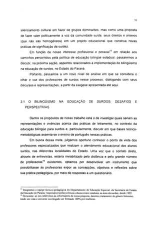 50




silenciamento cultural em favor cie grupos dominantes, mas como uma proposta
de fazer valer politicamente a voz da comunidade surda, seus direitos e anseios
(que não são homogêneos) em um projeto educacional que construa novas
práticas de significação da surdez.
        Em função de nosso interesse profissional e pessoal15 em relação aos
caminhos percorridos pela política de educação bilíngüe estadual, passaremos a
discutir, na próxima seção, aspectos relacionados à implementação do bilingüismo
na educação de surdos, no Estado do Paraná.
        Portanto, passamos a um novo nível de análise em que se considera o
olhar e voz dos professores de surdos nesse processo, dialogando com seus
discursos e representações, a partir da exegese apresentada até aqui.




3.1    O    BILINGÜISMO           NA      EDUCAÇÃO           DE     SURDOS:         DESAFIOS          E
      PERSPECTIVAS


        Dentre os propósitos de nosso trabalho está o de investigar quais seriam as
representações e vivências acerca das práticas de Ietramento, no contexto da
educação bilíngüe para surdos e, particularmente, discutir em que bases teórico-
metodológicas assenta-se o ensino de português nessas práticas.
        Em busca dessa meta, julgamos oportuno conhecer o ponto de vista dos
professores especializados que realizam o atendimento educacional dos alunos
surdos, nas diferentes localidades do Estado. Uma vez que o contato direto,
através de entrevistas, estaria inviabilizado pela distância e pelo grande número
de professoras16 existentes, optamos por desenvolver um instrumento que
possibilitasse às professoras expor as concepções, objetivos e reflexões sobre
sua prática pedagógica, por meio de respostas a um questionário.




15
   Integramos a equipe técnico-pedagógica do Departamento de Educação Especial, da Secretaria de Estado
da Educação do Paraná, responsável pelas políticas educacionais estaduais na área da surdez, desde 1992.
16
   Doravante, ao nos referirmos às informantes de nossa pesquisa, daremos tratamento de gênero feminino,
tendo em vista o universo investigado ser formado 100% por mulheres.
 