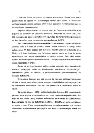 51




         Como no Estado do Paraná o sistema educacional oferece uma vasta
possibilidade de opções de escolarização formal para surdos, é necessário
conhecer aspectos dessa realidade a fim de que possamos melhor caracterizar os
informantes de nossa pesquisa.
         Segundo dados estatísticos, obtidos junto ao Departamento de Educação
Especial, da Secretaria de Estado da Educação, referentes ao ano de 2002, dos
399 municípios do Estado, 223 oferecem algum tipo de atendimento especializado
na área da surdez, o que corresponde a uma cobertura de 56%.
         São 19 escolas de educação especial, localizadas em 15 grandes centros
urbanos como é o caso de Curitiba, Ponta Grossa, Londrina e Maringá entre
outros, sendo 11 delas escolas com Educação Infantil, Ensino Fundamental e/ou
Médio, e 8 delas instituições que funcionam apenas como serviços de apoio
especializado aos alunos matriculados no ensino comum. Dos 3911 alunos
surdos, absorvidos pelo sistema educacional, 1835 (46.9%) recebem atendimento
nessa modalidade de ensino.
         Dentre os serviços ofertados pelas escolas especiais, além daqueles de
natureza pedagógica, estão os atendimentos terapêuticos            (fonoaudiologia),
assistenciais (apoio às famílias) e profissionalizantes (encaminhamento ao
mercado de trabalho).
         É importante destacar que, sob o ponto de vista das políticas inclusivistas
oficiais, a escola especial representa uma das possibilidades mais segregadoras
de atendimento educacional, uma vez que pressupõe a 'convivência entre os
iguais'.
         Os demais alunos - 2076 - estão distribuídos dentre os 236 municípios de
pequeno e médio porte e são atendidos em outros programas especializados. Em
torno de 43% deles (1684) recebem atendimento em Centros de Atendimento
Especializado na área da Deficiência Auditiva - CAEDA, em turno contrário ao
do ensino comum. Estes centros constituem-se em salas especiais que prestam
atendimento exclusivamente pedagógico, de apoio à escolarização formal do
aluno.
 