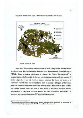 52



        FIGURA 1 - MUNICIPIOS C O M A T E N D I M E N T O NO ESTADO DO PARANÁ




                Fonte: SEED/CIE, 2001.



        Uma outra possibilidade de escolarização mais 'integradora' desses alunos
é o Programa de Escolaridade Regular com Atendimento Especializado -
PERAE. Esse programa destina-se a alunos do Ensino Fundamental17 e
caracteriza-se pela formação de turmas compostas exclusivamente por surdos. A
única exigência é que os mesmos sejam usuários da língua de sinais e a
professora regente seja especializada na área da surdez e bilíngüe. Embora seja
uma das possibilidades mais viáveis de uma educação de qualidade para surdos,
nas séries iniciais, uma vez que o seu direito à educação bilíngüe estaria
resguardado, o programa funciona apenas em dez municípios, atendendo 130
alunos, o que representa apenas 3,3% do total da demanda.



17
   Embora haja a possibilidade de atendimento também nas séries finais, atualmente há autorização de
funcionamento apenas para programas de Ia a 4 a séries do Ensino Fundamental.
 
