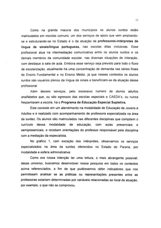 i 15




       Como na grande maioria             dos   municípios   os alunos surdos          estão
matriculados em escolas comuns, um dos serviços de apoio que vem ampliando-
se e estruturando-se no Estado é o da atuação de professores-intérpretes de
língua de sinais/língua       portuguesa,       nas escolas ditas       inclusivas.     Esse
profissional atua na intermediação comunicativa entre os alunos surdos e os
demais membros da comunidade escolar, nas diversas situações de interação,
com destaque à sala de aula. Embora esse serviço seja previsto para todo o fluxo
de escolarização, atualmente há uma concentração de demanda nas séries finais
do Ensino Fundamental e no Ensino Médio, já que nesses contextos os alunos
surdos são usuários plenos da língua de sinais e beneficiam-se da atuação desse
profissional.
       Além     desses   serviços,   pelo    excessivo   número   de     alunos       adultos
analfabetos que, ou são egressos das escolas especiais e CAEDA's, ou nunca
freqüentaram a escola, há o Programa de Educação Especial Supletiva.
       Este consiste em um atendimento na modalidade de Educação de Jovens e
Adultos e é realizado com acompanhamento de professora especializada na área
da surdez. Os alunos são matriculados nas diferentes disciplinas que compõem o
currículo   dessa    modalidade      de     educação,    com    aulas     presenciais       e
semipresenciais, e recebem orientações do professor responsável pela disciplina
com a mediação da especialista.
       No gráfico 1, com exceção dos intérpretes, observamos os serviços
especializados    na área da surdez oferecidos no Estado do Paraná, por
modalidade e esfera administrativa:
       Como era nossa intenção ter uma leitura, o mais abrangente possível,
desse universo, buscamos desenvolver nossa pesquisa em todos os contextos
acima referenciados, a fim de que pudéssemos obter indicadores que nos
permitissem analisar se as práticas ou representações presentes entre as
professoras estariam determinadas por variáveis relacionadas ao local de atuação,
por exemplo, o que não se comprovou.
 