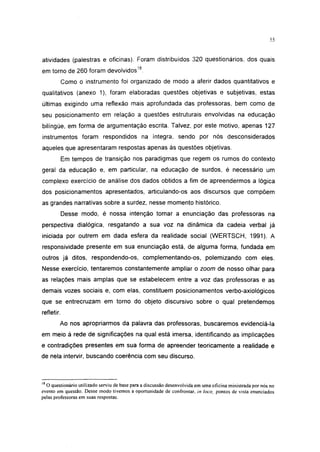 i 15




atividades (palestras e oficinas). Foram distribuídos 320 questionários, dos quais
em torno de 260 foram devolvidos18.
            Como o instrumento foi organizado de modo a aferir dados quantitativos e
qualitativos (anexo 1), foram elaboradas questões objetivas e subjetivas, estas
últimas exigindo uma reflexão mais aprofundada das professoras, bem como de
seu posicionamento em relação a questões estruturais envolvidas na educação
bilíngüe, em forma de argumentação escrita. Talvez, por este motivo, apenas 127
instrumentos foram respondidos na íntegra, sendo por nós desconsiderados
aqueles que apresentaram respostas apenas às questões objetivas.
            Em tempos de transição nos paradigmas que regem os rumos do contexto
geral da educação e, em particular, na educação de surdos, é necessário um
complexo exercício de análise dos dados obtidos a fim de apreendermos a lógica
dos posicionamentos apresentados, articulando-os aos discursos que compõem
as grandes narrativas sobre a surdez, nesse momento histórico.
            Desse modo, é nossa intenção tomar a enunciação das professoras na
perspectiva dialógica, resgatando a sua voz na dinâmica da cadeia verbal já
iniciada por outrem em dada esfera da realidade social (WERTSCH, 1991). A
responsividade presente em sua enunciação está, de alguma forma, fundada em
outros já ditos, respondendo-os, complementando-os, polemizando com eles.
Nesse exercício, tentaremos constantemente ampliar o zoom de nosso olhar para
as relações mais amplas que se estabelecem entre a voz das professoras e as
demais vozes sociais e, com elas, constituem posicionamentos verbo-axiológicos
que se entrecruzam em torno do objeto discursivo sobre o qual pretendemos
refletir.
        Ao nos apropriarmos da palavra das professoras, buscaremos evidenciá-la
em meio à rede de significações na qual está imersa, identificando as implicações
e contradições presentes em sua forma de apreender teoricamente a realidade e
de nela intervir, buscando coerência com seu discurso.



18
   O questionário utilizado serviu de base para a discussão desenvolvida em uma oficina ministrada por nós no
evento em questão. Desse modo tivemos a oportunidade de confrontar, in loco, pontos de vista enunciados
pelas professoras em suas respostas.
 
