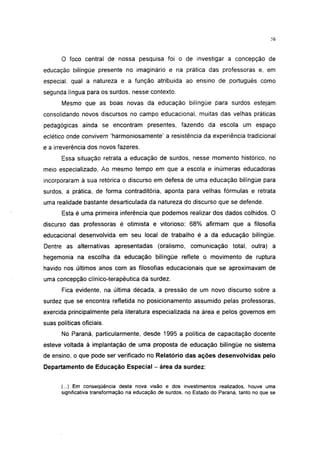 6




       O foco central de nossa pesquisa foi o de investigar a concepção de
educação bilíngüe presente no imaginário e na prática das professoras e, em
especial, qual a natureza e a função atribuida ao ensino de português como
segunda língua para os surdos, nesse contexto.
       Mesmo que as boas novas da educação bilíngüe para surdos estejam
consolidando novos discursos no campo educacional, muitas das velhas práticas
pedagógicas ainda se encontram presentes, fazendo da escola um espaço
eclético onde convivem 'harmoniosamente' a resistência da experiência tradicional
e a irreverência dos novos fazeres.
       Essa situação retrata a educação de surdos, nesse momento histórico, no
meio especializado. Ao mesmo tempo em que a escola e inúmeras educadoras
incorporaram à sua retórica o discurso em defesa de uma educação bilíngüe para
surdos, a prática, de forma contraditória, aponta para velhas fórmulas e retrata
uma realidade bastante desarticulada da natureza do discurso que se defende.
       Esta é uma primeira inferência que podemos realizar dos dados colhidos. O
discurso das professoras é otimista e vitorioso: 68% afirmam que a filosofia
educacional desenvolvida em seu local de trabalho é a da educação bilíngüe.
Dentre as alternativas apresentadas (oralismo, comunicação total, outra) a
hegemonia na escolha da educação bilíngüe reflete o movimento de ruptura
havido nos últimos anos com as filosofias educacionais que se aproximavam de
uma concepção clínico-terapêutica da surdez.
       Fica evidente, na última década, a pressão de um novo discurso sobre a
surdez que se encontra refletida no posicionamento assumido pelas professoras,
exercida principalmente pela literatura especializada na área e pelos governos em
suas políticas oficiais.
       No Paraná, particularmente, desde 1995 a política de capacitação docente
esteve voltada à implantação de uma proposta de educação bilíngüe no sistema
de ensino, o que pode ser verificado no Relatório das ações desenvolvidas pelo
Departamento de Educação Especial - área da surdez:


       (...) Em conseqüência desta nova visão e dos investimentos realizados, houve uma
       significativa transformação na educação de surdos, no Estado do Paraná, tanto no que se
 
