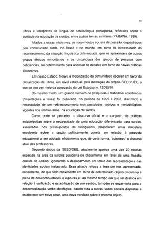i 15




Libras e intérpretes de língua de sinais/língua portuguesa, reflexões sobre o
currículo na educação de surdos, entre outros temas similares (PARANÁ, 1999).
      Aliados a essas iniciativas, os movimentos sociais de pressão orquestrados
pela comunidade surda, no Brasil e no mundo, em torno da necessidade do
reconhecimento da situação lingüística diferenciada, que os aproximava de outros
grupos étnicos minoritários e os distanciava dos grupos de pessoas com
deficiências, foi determinante para adensar os debates em torno de novas práticas
discursivas.
      Em nosso Estado, houve a mobilização da comunidade escolar em favor da
oficialização da Libras, em nível estadual, pela mediação da própria SEED/DEE, o
que se deu por meio da aprovação da Lei Estadual n. 12095/98.
      Do mesmo modo, um grande número de pesquisas e trabalhos acadêmicos
(dissertações e teses) foi publicado, no período de 1995 a 2002, discutindo a
necessidade de um redirecíonamento nos postulados teóricos e metodológicos
vigentes nos últimos anos, na educação de surdos.
      Como pode se perceber, o discurso oficial e o conjunto de práticas
estabelecidas sobre a necessidade de uma educação diferenciada para surdos,
assentados     nos pressupostos    do bilingüismo,    propiciaram   uma    atmosfera
envolvente     sobre   a opção   politicamente   correta   em relação     à proposta
educacional a ser adotada oficialmente que, de certa forma, 'autorizou' o discurso
atual das professoras.
      Segundo dados da SEED/DEE, atualmente apenas uma das 20 escolas
especiais na área da surdez posiciona-se oficialmente em favor de uma filosofia
oralista de ensino, ignorando o deslocamento em torno das representações das
identidades sociais instaurado. Essa atitude reforça a tese por nós apresentada,
inicialmente, de que todo movimento em torno de determinado objeto discursivo é
pleno de descontinuidades e rupturas e, ao mesmo tempo em que se desloca em
relação à unificação e estabilização de um sentido, também se encaminha para a
descentralização verbo-ideológica, dando vida a outras vozes sociais dispostas a
estabelecer um novo olhar, uma nova verdade sobre o mesmo objeto.
 