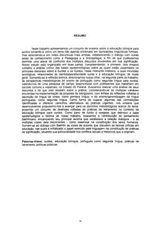 RESUMO



         Neste trabalho apresentamos um conjunto de ensaios sobre a educação bilíngüe para
surdos tomando-a como um tema não apenas encerrado em teorizações lingüísticas formais,
mas aprendendo-a em redes discursivas mais amplas, estabelecendo o diálogo com outras
áreas de conhecimento como a Pedagogia e a Antropologia, a fim de que pudéssemos
delimitar uma arena de confronto dos múltiplos discursos envolvidos em sua significação.
Nosso estudo está organizado em duas partes, compreendendo, a primeira, dois ensaios
voltados à análise crítica das bases epistemológicas sobre as quais estão assentados os
principais discursos sobre a Surdez e os Surdos, neste momento histórico, e suas incursões
axiológicas, relacionadas às identidades/alteridade surda e à educação bilíngüe, de modo
gerai. Somando-se à reflexão teórica, direcionamos nosso olhar, na segunda parte do trabalho,
às perspectivas metodológicas do ensino de português como segunda língua para surdos,
valendo-nos de uma pesquisa de campo desenvolvida com professores que trabalham em
escolas comuns e especiais, no Estado do Paraná. Buscamos realizar uma análise de seus
discursos e do que eles revelam sobre a prática, considerando-se as múltiplas variáveis
envolvidas na implementação da proposta de bilingüismo, com ênfase às reflexões voltadas à
aquisição da língua de sinais, como primeira língua, e do ensino/aprendizagem da língua
portuguesa, como segunda língua. Como forma de superar algumas das contradições
identificadas e oferecer caminhos alternativos às práticas vigentes, nos ensaios que
desenvolvemos propusemo-nos a avançar para os domínios metodológicos acerca do tema,
propondo um conjunto de diretrizes voltadas às práticas de Ietramento no contexto da
educação bilíngüe para surdos. Como pano de fundo à exegese que delineou a base
epistemológica e teórica de nosso trabalho, buscamos a contribuição do pensamento
bakhtiniano, encampando seu principal axioma que estabelece a relação dialógica - e as
múltiplas vozes dela decorrentes - como essencial na constituição dos seres humanos.
Somam-se ao diálogo com Bakhtin as vozes de autores que discutem as teorias críticas em
educação, nas quais é enfatizado o papel exercido pela linguagem na constituição de práticas
de significação, situando sua polivocalidade nos conflitos sociais e históricos que a originam.


Palavras-chave: surdez, educação bilíngüe, português como segunda língua, práticas de
Ietramento; políticas públicas.




                                              VI
 