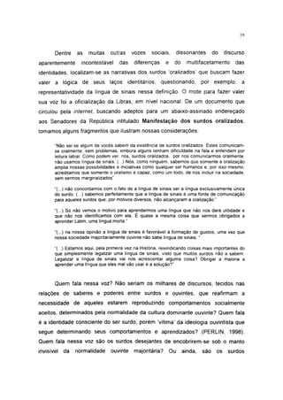 i 15




       Dentre    as    muitas     outras    vozes    sociais,        dissonantes      do    discurso
aparentemente      incontestável      das    diferenças     e    do      multifacetamento       das
identidades, localizam-se as narrativas dos surdos 'oralizados' que buscam fazer
valer a lógica de seus laços identitários,                questionando,         por exemplo, a
representatividade da língua de sinais nessa definição. O mote para fazer valer
sua voz foi a oficialização da Libras, em nível nacional. De um documento que
circulou pela internet, buscando adeptos para um abaixo-assinado endereçado
aos Senadores da República intitulado Manifestação dos surdos oralizados,
tomamos alguns fragmentos que ilustram nossas considerações:

       "Não sei se algum de vocês sabem da existência de surdos oralizados. Estes comunicam-
       se oralmente, sem problemas, embora alguns tenham dificuldade na fala e entendem por
       leitura labial. Como podem ver, nós, surdos oralizados, por nos comunicarmos oralmente,
       não usamos língua de sinais. (...) Nós, como ninguém, sabemos que somente a oralização
       amplia nossas possibilidades e iniciativas como qualquer ser humanos e, por isso mesmo,
       acreditamos que somente o oralismo é capaz, como um todo, de nos incluir na sociedade,
       sem sermos marginalizados".

       "(...) não concordamos com o fato de a língua de sinais ser a língua exclusivamente única
       do surdo. (...) sabemos perfeitamente que a língua de sinais é uma fonte de comunicação
       para aqueles surdos que, por motivos diversos, não alcançaram a oralização."

       "(...) Só não vemos o motivo para aprendermos uma língua que não nos dará utilidade e
       que não nos identificamos com ela. É quase a mesma coisa que sermos obrigados a
       aprender Latim, uma língua morta."

       "(...) na nossa opinião a língua de sinais é favorável à formação de guetos, uma vez que
       nossa sociedade majoritariamente ouvinte não sabe língua de sinais. "

       "(...) Estamos aqui, pela primeira vez na História, reivindicando coisas mais importantes do
       que simplesmente legalizar uma língua de sinais, visto que muitos surdos não a sabem.
       Legalizar a língua de sinais vai nos acrescentar alguma coisa? Obrigar a maioria a
       aprender uma língua que eles mal vão usar é a solução?"



       Quem fala nessa voz? Não seriam os milhares de discursos, tecidos nas
relações de saberes e poderes entre surdos e ouvintes, que reafirmam a
necessidade de aqueles estarem reproduzindo comportamentos socialmente
aceitos, determinados pela normalidade da cultura dominante ouvinte? Quem fala
é a identidade consciente do ser surdo, porém 'vítima' da ideologia ouvintista que
segue determinando seus comportamentos e aprendizados? (PERLIN, 1998).
Quem fala nessa voz são os surdos desejantes de encobrirem-se sob o manto
invisível   da   normalidade      ouvinte    majoritária?       Ou     ainda,   são    os    surdos
 