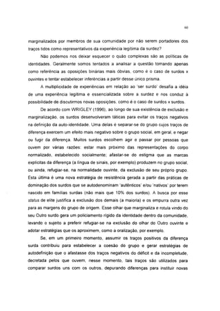 i 15




marginalizados por membros de sua comunidade por não serem portadores dos
traços tidos como representativos da experiência legítima da surdez?
      Não podemos nos deixar esquecer o quão complexas são as políticas de
identidades. Geralmente somos tentados a analisar a questão tomando apenas
como referência as oposições binárias mais óbvias, como é o caso de surdos x
ouvintes e tentar estabelecer inferências a partir desse único prisma.
      A multiplicidade de experiências em relação ao 'ser surdo' desafia a idéia
de uma experiência legítima e essencializada sobre a surdez e nos conduz à
possibilidade de discutirmos novas oposições. como é o caso de surdos x surdos.
      De acordo com WRIGLEY (1996), ao longo de sua existência de exclusão e
marginalização, os surdos desenvolveram táticas para evitar os traços negativos
na definição da auto-identidade. Uma delas é separar-se do grupo cujos traços de
diferença exercem um efeito mais negativo sobre o grupo social, em geral, e negar
ou fugir da diferença. Muitos surdos escolhem agir e passar por pessoas que
ouvem por várias razões: estar mais próximo das representações do corpo
normalizado, estabelecido socialmente; afastar-se do estigma que as marcas
explícitas da diferença (a língua de sinais, por exemplo) produzem no grupo social,
ou ainda, refugiar-se, na normalidade ouvinte, da exclusão de seu próprio grupo.
Esta última é uma nova estratégia de resistência gerada a partir das práticas de
dominação dos surdos que se autodenominam 'autênticos' e/ou 'nativos' por terem
nascido em famílias surdas (não mais que 10% dos surdos). A busca por esse
status de elite justifica a exclusão dos demais (a maioria) e os empurra outra vez
para as margens do grupo de origem. Esse olhar que marginaliza e rotula vindo do
seu Outro surdo gera um policiamento rígido da identidade dentro da comunidade,
levando o sujeito a preferir refugiar-se na exclusão do olhar do Outro ouvinte e
adotar estratégias que os aproximem, como a oralização, por exemplo.
      Se, em um primeiro momento, assumir os traços positivos da diferença
surda contribuiu para estabelecer a coesão do grupo e gerar estratégias de
autodefinição que o afastasse dos traços negativos do déficit e da incompletude,
decretada pelos que ouvem, nesse momento, tais traços são utilizados para
comparar surdos uns com os outros, depurando diferenças para instituir novas
 