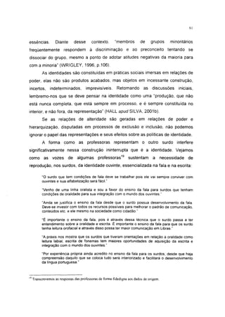 i 15




essências.         Diante        desse      contexto,     "membros        de     grupos   minoritários
freqüentemente           respondem à discriminação e ao preconceito tentando se
dissociar do grupo, mesmo a ponto de adotar atitudes negativas da maioria para
com a minoria" (WRIGLEY, 1996, p.106).
           As identidades são constituídas em práticas sociais imersas em relações de
poder, elas não são produtos acabados, mas objetos em incessante construção,
incertos,       indeterminados,          imprevisíveis.    Retomando        as discussões     iniciais,
lembremo-nos que se deve pensar na identidade como uma "produção, que não
está nunca completa, que está sempre em processo, e é sempre constituída no
interior, e não fora, da representação" (HALL apud SILVA, 2001b).
           Se as relações de alteridade são geradas em relações de poder e
hierarquização, disputadas em processos de exclusão e inclusão, não podemos
ignorar o papel das representações e seus efeitos sobre as políticas de identidade.
           A forma como as professoras representam o outro surdo interfere
significativamente nessa construção ininterrupta que é a identidade. Vejamos
como as vozes               de    algumas      professoras19      sustentam       a necessidade     de
reprodução, nos surdos, da identidade ouvinte, essencializada na fala e na escrita:

           "O surdo que tem condições de fala deve se trabalhar pois ele vai sempre conviver com
           ouvintes e sua alfabetização será fácil."

           "Venho de uma linha oralista e sou a favor do ensino da fala para surdos que tenham
           condições de oralidade para sua integração com o mundo dos ouvintes."

           "Ainda se justifica o ensino da fala desde que o surdo possua desenvolvimento da fala.
           Deve-se investir com todos os recursos possíveis para melhorar o padrão de comunicação,
           conteúdos etc. e ele mesmo na sociedade como cidadão."

           "É importante o ensino da fala, pois é através dessa técnica que o surdo passa a ter
           entendimento sobre a oralidade e escrita. É importante o ensino da fala para que os surdo
           tenha leitura orofacial e através disso possa ter maior comunicação em Libras."

           "A práxis nos mostra que os surdos que tiveram orientações em relação à oralidade como
           leitura labial, escrita de fonemas tem maiores oportunidades de aquisição da escrita e
           integração com o mundo dos ouvintes."

           "Por experiência própria ainda acredito no ensino da fala para os surdos, desde que haja
           compreensão daquilo que se coloca tudo será interiorizado e facilitará o desenvolvimento
           da língua portuguesa."



19
     Transcrevemos as respostas das professoras de forma fidedigna aos dados de origem.
 