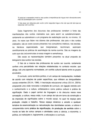 i 15




      "É possível e necessário mostrar aos surdos a importância da língua oral e da escrita como
      meio de socialização com o ouvinte,"

      "A fala deve ser adquirida pelo surdo como segunda língua uma vez que ele terá que se
      relacionar com ouvintes.''


      Estes fragmentos dos discursos das professoras remetem à fonte das
manifestações dos surdos oralizados que, para assim se autodenominarem,
certamente se submeteram a um programa de reabilitação oral de, no mínimo, 10
anos. As vozes que falam nos dizeres das professoras, dos pais e dos surdos
oralizados, são as vozes sociais presentes nos consultórios médicos, nas escolas,
na   literatura   especializada,      que     marginalizam,       recriminam,       autorizam
cientificamente as práticas de assimilação da norma ouvinte. São as imagens do
outro que são (re)construídas à nossa imagem e semelhança.
      São essas as representações também presentes na atual proposta de
bilingüismo dos surdos nas escolas.
      O fato de a maioria das professoras de surdos ser ouvinte, certamente
confere uma parcialidade nas relações estabelecidas no contexto escolar, que
abriga, sob uma aparente normalidade, um conflito cultural latente entre os grupos
envolvidos.
      O currículo, como território político, é um campo de manipulações, moldado
de acordo com relações de poder específicas, que refletem as desigualdades
sociais existentes (SILVA, 1996). A teorização educacional crítica (SILVA, 2001b)
empreende uma visão renovada e ampliada de currículo, em ligação estreita com
o conhecimento e a cultura, enfatizando-o como prática cultural e prática de
significação. Dado o papel central da linguagem e do discurso nessa nova
concepção, a cultura, nessa visão, é um campo de luta em torno da construção e
da imposição de significados sobre o mundo social, no qual há espaço para
produção, criação e trabalho. Nesse espaço dinâmico e arredio a qualquer
tentativa de essencialização ou naturalização das identidades sociais, a cultura é
compreendida como prática de significação, de produção de sentido sobre o
mundo ao lado de outros campos e atividades como a ciência, a economia, a
política, as instituições e, logicamente, a educação e o currículo.
 