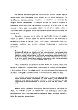 i 15




       As práticas de significação que se constituem a partir desses espaços
organizam-se como discursos, como textos com os quais dialogamos, nos
identificamos, (re)interpretamos,         traduzimos ou refutamos na dinâmica das
relações sociais empreendidas. As relações sociais nas quais se realizam as
práticas de significação estão mergulhadas em relações de poder, uma vez que
significar é fazer valer significados próprios de um grupo social, sobre os
significados de outros grupos, o que pressupõe um poder diferenciado entre eles
(SILVA, 2001).
       Conceber o currículo como prática de significação, imerso em relações
sociais (de poder) é tomá-lo como ato político de tradução de interesses de
determinados grupos e não de outros, é concebê-lo como espaço disputado,
contestado,     conflitivo,   que    envolve      relações     hierárquicas      e   assimétricas
particulares.

       Desde sua gênese como macrotexto de política curricular até sua transformação em
       microtexto de sala de aula, passando por seus diversos avatares intermediários (guias,
       diretrizes, livros didáticos), vão ficando registrados no currículo os traços das disputas por
       predomínio cultural, das negociações em torno das representações dos diferentes grupos e
       das diferentes tradições culturais, das lutas entre, de um lado, saberes oficiais, dominantes
       e, de outro, saberes subordinados, relegados, desprezados. Essas marcas não deixam
       esquecer que o currículo é relação social (SILVA, 2001b, p. 22).


       Nessa perspectiva, a supremacia ouvinte dentro das escolas para surdos,
resulta de uma política, historicamente determinada, de naturalização pedagógica
e de imposição de uma normativa ouvinte no processo educacional dos surdos,
atualizada e reforçada, quotidianamente, no currículo escolar (SKLIAR, 2000).

       (...) O currículo nas escolas de surdos dá legitimidade a um discurso hegemônico que
       produz identidades surdas convenientes para seus modelos. Essa hegemonia, que
       representa a dos sujeitos nos espaços escolares, e também fora deles, é uma das
       conseqüências do discurso dominante na educação de surdos (SKLIAR; LUNARDI, 2000,
       P- 19)-


       Mesmo sendo o discurso hegemônico do reconhecimento das diferenças
oficial, no contexto escolar, os depoimentos das professoras entrevistadas
denunciam uma prática que parece não corresponder a essa realidade, segundo a
lógica das respostas apresentadas.
 