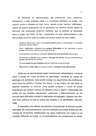 i 15




         Ao tomarmos        as representações        das   professoras     como      referência,
percebemos a quão arraigada ainda é a concepção patológica da surdez. Aos
sujeitos surdos é relegado um lugar menor, devido a suas 'naturais' inabilidades.
Apesar do quadro progressista que se apresenta nos números oficiais, dentre os
discursos das professoras podemos identificar que as políticas de identidade
sobre a surdez não foram, de fato, incorporadas em suas representações e são
denunciadas na forma como se dirigem aos alunos surdos em seus relatos:

          "Podemos afirmar que o aluno surdo jamais poderá possuir a interpretação e a produção
          escrita de maneira integral".

          "Para o deficiente a gramática terá sempre dificuldade de ser assimilada a escrita
          também. Por isso a importância da língua de sinais".

          "A estruturação gramatical do português dificilmente será entendida pelos surdos'.

          "O surdo bem trabalhado terá condições, não igual ao ouvinte, de usar corretamente as
          funções gramaticais em um texto".

          "O surdo apesar de sua limitação pode ser suficiente na sua produção".

          "Não podemos impor algo ao surdo que venha a contrariar suas deficiências".



         Ainda que as representações sejam ilusoriamente antropológicas e tente-se
inserir a surdez em novos territórios de significação, contrárias às noções de
patologia e de deficiência, esse sentido emerge nos depoimentos das professoras,
como forma de justificar o fracasso dos alunos, e o seu próprio, em não atingir os
objetivos propostos no currículo. Esse quadro configura o círculo de baixas
expectativas que sempre conduziu as reflexões sobre a 'natural' incapacidade dos
surdos em seu processo educacional, justificando o desenvolvimento de um
currículo para deficientes mentais ou deficientes da linguagem, traçando com eles,
uma linha contínua na qual os surdos são forçados a se identificarem (SKLIAR,
1998).

         É necessária uma reflexão que permita a compreensão do fracasso escolar,
assentada sob novas perspectivas, que nos possibilite uma ampla análise que não
conduza às corriqueiras simplificações nas quais justificamos sua origem ou na
condição deficiente da surdez, ou na incompetência dos profissionais ou, ainda,
 