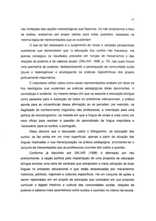 i 15




nas limitações das opções metodológicas que fazemos. Ao não ampliarmos o foco
de análise, acabamos por propor saídas para estas questões, baseadas na
mesma lógica de representações que as sustentam.
      O que se faz necessário é o surgimento de novas e variadas perspectivas
qualitativas que demonstrem que "a educação dos surdos não fracassou, ela
apenas conseguiu os resultados previstos em função de mecanismos e das
relações de poderes e de saberes atuais" (SKLIAR, 1998, p. 19), nas quais houve
uma assimetria de poderes, desfavorecendo a participação da comunidade surda
(plural e heterogênea) e privilegiando as práticas logocêntricas dos grupos
politicamente majoritários.
      É importante refletir sobre como essas representações acabam por tecer os
fios ideológicos que sustentam as práticas pedagógicas delas decorrentes. A
contradição é evidente. Ao mesmo tempo em que se assume a educação bilíngüe
como panacéia para a resolução de todos os problemas educacionais, a prática
aponta para as incoerências dessa afirmação ao se perceber, por exemplo, na
fragilidade do conhecimento lingüístico das professoras, a orientação para uma
política de monolingüismo, na medida em que a língua de sinais é vista como um
meio eficaz para resolver a questão do aprendizado da língua majoritária e
'necessária' para os surdos: o português.
      Disso decorre que a discussão sobre o bilingüismo, na educação dos
surdos, se faz ainda em um nível superficial, apenas a partir da situação das
línguas implicadas e sua hierarquização na prática pedagógica, priorizando-se o
conjunto de interpretações que as professoras ouvintes têm sobre a questão.
      Conforme     já   discutido   por   SKLIAR   (1998)   e   delineado   por   nós
anteriormente, a opção política pela implantação de uma proposta de educação
bilíngüe envolve uma série de variáveis que extrapolam a mera utilização de duas
línguas no processo educacional e que estão atravessadas por mecanismos
históricos, políticos, regionais e culturais específicos. Há um conjunto de ações a
serem repensadas em um projeto de educação que considere em sua proposta
curricular o legado histórico e cultural das comunidades surdas, relações de
poderes e saberes mais assimétricos entre surdos e ouvintes no interior da escola,
 