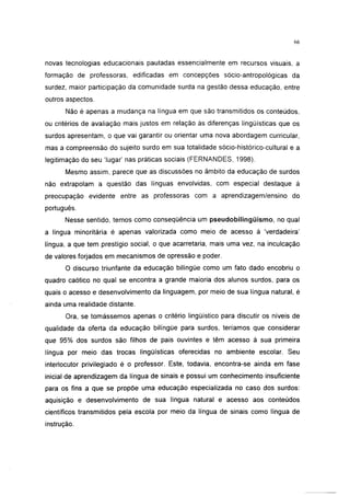 i 15




novas tecnologias educacionais pautadas essencialmente em recursos visuais, a
formação de professoras, edificadas em concepções sócio-antropológicas da
surdez, maior participação da comunidade surda na gestão dessa educação, entre
outros aspectos.
       Não é apenas a mudança na língua em que são transmitidos os conteúdos,
ou critérios de avaliação mais justos em relação às diferenças lingüísticas que os
surdos apresentam, o que vai garantir ou orientar uma nova abordagem curricular,
mas a compreensão do sujeito surdo em sua totalidade sócio-histórico-cultural e a
legitimação do seu 'lugar' nas práticas sociais (FERNANDES, 1998).
       Mesmo assim, parece que as discussões no âmbito da educação de surdos
não extrapolam a questão das línguas envolvidas, com especial destaque à
preocupação evidente entre as professoras com a aprendizagem/ensino do
português.
      Nesse sentido, temos como conseqüência um pseudobilingüismo, no qual
a língua minoritária é apenas valorizada como meio de acesso à 'verdadeira'
língua, a que tem prestígio social, o que acarretaria, mais uma vez, na inculcação
de valores forjados em mecanismos de opressão e poder.
       O discurso triunfante da educação bilíngüe como um fato dado encobriu o
quadro caótico no qual se encontra a grande maioria dos alunos surdos, para os
quais o acesso e desenvolvimento da linguagem, por meio de sua língua natural, é
ainda uma realidade distante.
       Ora, se tomássemos apenas o critério lingüístico para discutir os níveis de
qualidade da oferta da educação bilíngüe para surdos, teríamos que considerar
que 95% dos surdos são filhos de pais ouvintes e têm acesso à sua primeira
língua por meio das trocas lingüísticas oferecidas no ambiente escolar. Seu
interlocutor privilegiado é o professor. Este, todavia, encontra-se ainda em fase
inicial de aprendizagem da língua de sinais e possui um conhecimento insuficiente
para os fins a que se propõe uma educação especializada no caso dos surdos:
aquisição e desenvolvimento de sua língua natural e acesso aos conteúdos
científicos transmitidos pela escola por meio da língua de sinais como língua de
instrução.
 