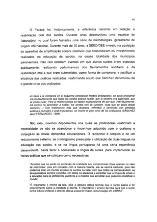 i 15




      O Paraná foi, historicamente,            a referência      nacional em relação à
reabilitação oral dos surdos. Durante anos desenvolveu                    uma espécie de
'laboratório' no qual foram testadas uma série de metodologias, geralmente de
origem internacional. Durante mais de 30 anos, a SEED/DEE investiu na aquisição
de aparelhos de amplificação sonora coletivos que simbolizaram os investimentos
realizados   na educação de surdos,            na quase totalidade          dos    municípios
paranaenses. Não raro ocorriam eventos em que alunos surdos eram expostos
publicamente,    realizando    performances       dos    treinamentos      auditivos     e   da
reabilitação oral a que eram submetidos, como forma de comprovar e justificar a
eficiência das práticas realizadas, reafirmando aquilo que Sánchez denominou de
o grande circo dos oralizados:



      en base a la confianza en el esquema conceptual médico-pedagógico, se pudo proclamar
      irresponsablemente que todos los sordos podían hablar, que la sordera era superable, que
      se podía curar. Pero al mismo tiempo se daban explicaciones de por que, individualmente,
      los sordos no aprendían a hablar, los sordos non se curaban, cosa que se sabia desde
      siempre.(...) Con testimonios más que dudosos, referidos a personas con pérdidas
      auditivas parciales o post-lingüísticas, se montó el gran circo de los oralizados (SÁNCHEZ
      apud FERNANDES, 1998).


      Não raro, ouvimos depoimentos nos quais as professoras reafirmam a
necessidade de não se abandonar o know-how adquirido com o oralismo e
conjugá-lo às novas demandas educacionais. O raciocínio é simples e de um
reducionismo extremo: se o bilingüismo pressupõe a utilização de duas línguas na
educação dos surdos, e se na língua portuguesa há uma certa experiência
desenvolvida, basta fazer a concessão à língua de sinais, para implementar as
novas práticas que se colocam como necessárias:

      "Acredito que os surdo no processo da oralidade seu compromisso fique apenas no caso
      de interiorizar, pois em contacto com a maioria falante, ele se sentirá excluído, pois não
      podemos criar um mundo só para os surdos ou fazer com que todos os compreendam; as
      desigualdades sempre existirão; em todos os aspectos e acreditar que a língua de sinais é
      a salvação para os deficientes auditivos é o mesmo que acreditar que podemos modificar o
      mundo"

      "É importante o ensino da fala, pois é através dessa técnica que o surdo passa a ter
      entendimento sobre a oralidade e escrita. É importante o ensino da fala para que o surdo
      tenha leitura orofacial e através dessa possa ter maior comunicação em LIBRAS".
 
