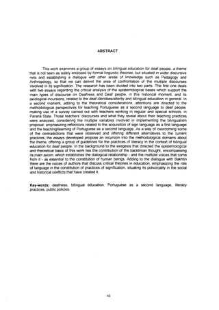 ABSTRACT



         This work examines a group of essays on bilingual education for deaf people, a theme
that is not seen as solely enclosed by formal linguistic theories, but situated in wider discursive
nets and establishing a dialogue with other areas of knowledge such as Pedagogy and
Anthropology, so that we can delimit the area of confrontation of the multiple discourses
involved in its signification. The research has been divided into two parts. The first one deals
with two essays regarding the critical analysis of the epistemological bases which support the
main types of discourse on Deafness and Deaf people, in this historical moment, and its
axiological incursions, related to the deaf identities/alterity and bilingual education in general. In
a second moment, adding to the theoretical considerations, attentions are directed to the
methodological perspectives for teaching Portuguese as a second language to deaf people,
making use of a survey carried out with teachers working in regular and special schools, in
Paraná State. Those teachers' discourses and what they reveal about their teaching practices
were analyzed, considering the multiple variables involved in implementing the bilingualism
proposal, emphasizing reflections related to the acquisition of sign language as a first language
and the teaching/learning of Portuguese as a second language. As a way of overcoming some
of the contradictions that were observed and offering different alternatives to the current
practices, the essays developed propose an incursion into the methodological domains about
the theme, offering a group of guidelines for the practices of literacy in the context of bilingual
education for deaf people. In the background to the exegesis that directed the epistemological
and theoretical basis of this work lies the contribution of the backtinian thought, encompassing
its main axiom, which establishes the dialogical relationship - and the multiple voices that come
from it - as essential to the constitution of human beings. Adding to the dialogue with Bakhtin
there are the voices of authors that discuss critical theories in education, emphasizing the role
of language in the constitution of practices of signification, situating its polivocality in the social
and historical conflicts that have created it.


Key-words: deafness, bilingual education, Portuguese as a second language, literacy
practices, public policies.




                                                  vii
 
