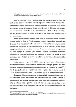 i 15




       "É importante que juntamente com a Libras o surdo seja trabalhado também a fala, pois
       ajudará muito na aquisição da linguagem escrita".


       Um segundo fator que contribui para que aproximadamente 90% das
professoras possuam um conhecimento lingüístico inconsistente diz respeito à
forma como a grande maioria iniciou o seu aprendizado da língua de sinais, o qual
se reduziu a um curso básico de Libras, com não mais de 30 horas, cujo enfoque
predominantemente lexical funcionou mais como uma estratégia de sensibilização
em relação à importância da língua de sinais do que como meio eficiente para o
seu aprendizado.
       Esse aprendizado foi mediado pela ação de instrutores surdos, conforme
exigia o código de ética da Feneis, segundo o qual o espaço do ensino da língua
de sinais deve, necessariamente, ser ocupado pelo sujeito surdo, representante
'legítimo' de sua cultura ou, na ausência deste, de filhos ouvintes de pais surdos,
cuja primeira língua tenha sido a de sinais. Para a comunidade surda organizada,
se esse espaço for ocupado por pessoas ouvintes, novamente estaríamos
incorrendo no mesmo erro histórico que subjugou os surdos e a surdez a lógica
ouvintista, com relações de poderes e saberes assimetricamente determinadas
socialmente.
       Cabe ressaltar o papel da SEED nesse processo que, referendando a
orientação da Feneis e como forma de desencadear uma ação global e não local,
optou por convocar surdos dos 31 Núcleos Regionais de Educação do Estado20, a
fim de que pudessem ser capacitados para o repasse de um curso básico de
Libras, em seu município, voltado à comunidade escolar e demais interessados.
       Essa ação foi progressivamente sendo ampliada e atualmente são mais de
150 instrutores surdos capacitados em 123 municípios do Estado. Embora do
ponto de vista das políticas públicas essa ação tenha representado um avanço, a
falta de critérios mais específicos para seleção dos envolvidos resultou em um
processo ineficiente de ensino da língua, que tem se perpetuado na maioria dos
municípios.

20
  Organização político-administrativa adotada pela SEED/PR para melhor gestão das demandas locais.
Atualmente são 32 os Núcleos Regionais de Educação.
 