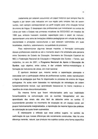 i 15




       Justamente por estarem assumindo um papel histórico que sempre lhes foi
negado e por terem sido indicados em sua região pelo simples fato de serem
surdos, nem sempre corresponderam ao perfil exigido para uma situação formal
de ensino de língua. O despreparo dos profissionais que ministraram os cursos de
Libras por todo o Estado nas primeiras iniciativas da SEED/DEE em meados de
1996 que, embora tivessem recebido capacitação para o papel de instrutor,
apresentavam uma série de limitações didático-pedagógicas em virtude da falta de
escolaridade e privações socioculturais a que estavam submetidos em suas
localidades, interferiu, sobremaneira, na qualidade do processo.
       Para redimensionar algumas dessas mazelas, a formação continuada
desses profissionais estende-se até o momento atual e foi ampliada pela parceria
entre Secretaria de Estado da Educação, Secretaria de Educação Especial do
MEC e Federação Nacional de Educação e Integração dos Surdos - Feneis, que
implantou, no ano de 2001, o Programa Nacional de Apoio à Educação de
Surdos, cujo objetivo, entre outros, é dar unidade teórico-metodológica à
formação de instrutores de Libras, em nível nacional.
       É oportuno destacar que, mesmo sendo a capacitação planejada e
executada com a participação efetiva de profissionais surdos, estes reproduziram
a lógica da pedagogia que lhes foi dispensada no processo de ensino de língua
portuguesa. As aulas eram baseadas na reprodução de estratégias de ordem
fundamentalmente lexical, cujo aprendizado baseava-se no treino mecânico e
repetitivo de sinais descontextualizados.
       Da   mesma     forma    que   foram   ridicularizados    pela   sua      inabilidade
fonoarticulatória   na comunicação    oral, os ouvintes        'desajeitados'    em seu
aprendizado dos      sinais   são alvo fácil de deboche entre os surdos. É
surpreendente perceber no movimento de ocupação de um espaço social, por
grupos historicamente marginalizados, a reprodução da mesma lógica das práticas
de colonização às quais foram submetidos.
       É interessante a reflexão que essa prática sugere, no sentido da
reafirmação de que nossas diferenças são socialmente construídas. Não há uma
diferença inerente, natural, que produza nos sujeitos surdos uma forma específica
 