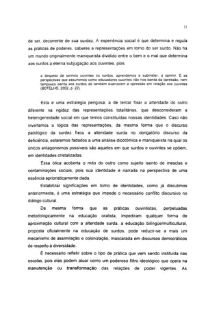 i 15




de ser, decorrente de sua surdez. A experiência social é que determina e regula
as práticas de poderes, saberes e representações em torno do ser surdo. Não há
um mundo originalmente maniqueísta dividido entre o bem e o mal que determina
aos surdos a eterna subjugação aos ouvintes, pois

       a despeito de sermos ouvintes ou surdos, aprendemos a submeter, a oprimir. E as
       perspectivas que assumimos como educadores ouvintes não nos isenta da opressão, nem
       tampouco isenta aos surdos de também exercerem a opressão em relação aos ouvintes
       (BOTELHO, 2002, p. 22).


       Esta é uma estratégia perigosa: a de tentar fixar a alteridade do outro
diferente na rigidez das representações totalitárias, que desconsideram a
heterogeneidade social em que temos constituídas nossas identidades. Caso não
invertamos a lógica das representações, da mesma forma que o discurso
patológico da surdez fixou a alteridade surda no obrigatório discurso da
deficiência, estaremos fadados a uma análise dicotômica e maniqueísta na qual os
únicos antagonismos possíveis são aqueles em que surdos e ouvintes se opõem,
em identidades cristalizadas.
       Essa ótica acoberta o mito do outro como sujeito isento de mesclas e
contaminações sociais, pois sua identidade é narrada na perspectiva de uma
essência aprioristicamente dada.
       Estabilizar significações em torno de identidades, como já discutimos
anteriormente, é uma estratégia que impede o necessário conflito discursivo no
diálogo cultural.
       Da    mesma      forma     que     as    práticas    ouvintistas,     perpetuadas
metodológicamente      na    educação    oralista,   impediram    qualquer    forma    de
aproximação cultural com a alteridade surda, a educação bilíngüe/multicultural,
proposta oficialmente na educação de surdos, pode reduzir-se a mais um
mecanismo de assimilação e colonização, mascarada em discursos democráticos
de respeito à diversidade.
       É necessário refletir sobre o tipo de prática que vem sendo instituída nas
escolas, pois elas podem atuar como um poderoso filtro ideológico que opera na
manutenção      ou   transformação       das    relações    de   poder     vigentes.   As
 