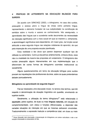 i 15




4     PRÁTICAS        DE LETRAMENTO              NA     EDUCAÇÃO          BILÍNGÜE        PARA
SURDOS.

        De acordo com SÁNCHEZ (2002), o bilingüismo, no caso dos surdos,
pressupõe      o acesso pleno          à língua de sinais como              primeira     língua,
representando o elemento fundador de sua subjetividade na constituição de
sentidos sobre o mundo e acesso ao conhecimento. Isto assegurado, o
aprendizado das línguas que a sucederão serão decorrentes da necessidade
de interação significativa com o meio social em que se inserem e, certamente,
a aprendizagem significativa será dependente, em maior grau, da função social
atribuída a essa segunda língua nas relações cotidianas do aprendiz, do que
pela imposição de uma proposta escolar planificada.
        Essa realidade é tão óbvia que parece dispensar qualquer tipo de
reflexão ou comentário. Como já discutimos anteriormente, embora óbvia, essa
não é a realidade da maioria das propostas em andamento. O bilingüismo dos
surdos pressupõe alguns intervenientes em sua implementação                              que o
diferenciam de outras formas de bilingüismo                    ocorridas     institucional    ou
socialmente.
        Alguns questionamentos em torno da educação bilíngüe para surdos
povoam as inquietações dos profissionais da área, sobre os quais pretendemos
debater pontuadamente.


Bilingüismo ou aprendizado de segunda língua?

        Faz-se necessária uma discussão inicial, no terreno dos termos, que diz
respeito à denominação da situação lingüística em questão, envolvendo os
sujeitos surdos.
        Geralmente, a utilização do termo bilingüismo21 está relacionada à
aquisição, pelos sujeitos, de duas ou mais línguas naturais, em situação de
complementaridade, com status e funções diferenciadas, a depender das
variadas situações de interação em que as mesmas estiverem envolvidas.
Tradicionalmente a expressão traduzia a competência total, em duas ou mais

21
  Nossa discussão está relacionada à denominação do bilingüismo em termos individuais e não a sua
acepção relacionada às comunidades de fala.
 