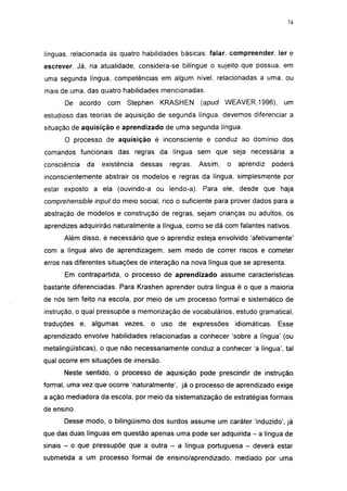 i 15




línguas, relacionada às quatro habilidades básicas: falar compreender. 1er e
escrever. Já, na atualidade, considera-se bilíngüe o sujeito que possua, em
uma segunda língua, competências em algum nível, relacionadas a uma, ou
mais de uma, das quatro habilidades mencionadas.
      De acordo     com    Stephen   KRASHEN       (apud WEAVER, 1996),           um
estudioso das teorias de aquisição de segunda língua, devemos diferenciar a
situação de aquisição e aprendizado de uma segunda língua.
      O processo de aquisição é inconsciente e conduz ao domínio dos
comandos funcionais das regras da língua sem que seja necessária a
consciência   da   existência   dessas   regras.   Assim,   o    aprendiz      poderá
inconscientemente abstrair os modelos e regras da língua, simplesmente por
estar exposto a ela (ouvindo-a ou lendo-a). Para ele, desde que haja
comprehensible input do meio social, rico o suficiente para prover dados para a
abstração de modelos e construção de regras, sejam crianças ou adultos, os
aprendizes adquirirão naturalmente a língua, como se dá com falantes nativos.
      Além disso, é necessário que o aprendiz esteja envolvido 'afetivamente'
com a língua alvo de aprendizagem, sem medo de correr riscos e cometer
erros nas diferentes situações de interação na nova língua que se apresenta.
      Em contrapartida, o processo de aprendizado assume características
bastante diferenciadas. Para Krashen aprender outra língua é o que a maioria
de nós tem feito na escola, por meio de um processo formal e sistemático de
instrução, o qual pressupõe a memorização de vocabulários, estudo gramatical,
traduções e, algumas vezes,       o uso de expressões           idiomáticas.    Esse
aprendizado envolve habilidades relacionadas a conhecer 'sobre a língua' (ou
metalingüísticas), o que não necessariamente conduz a conhecer 'a língua', tal
qual ocorre em situações de imersão.
      Neste sentido, o processo de aquisição pode prescindir de instrução
formal, uma vez que ocorre 'naturalmente', já o processo de aprendizado exige
a ação mediadora da escola, por meio da sistematização de estratégias formais
de ensino.
      Desse modo, o bilingüismo dos surdos assume um caráter 'induzido', já
que das duas línguas em questão apenas uma pode ser adquirida - a língua de
sinais - o que pressupõe que a outra - a língua portuguesa - deverá estar
submetida a um processo formal de ensino/aprendizado, mediado por uma
 