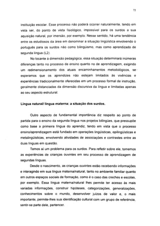i 15




instituição escolar. Esse processo não poderá ocorrer naturalmente, tendo em
vista ser, do ponto de vista fisiológico, impossível para os surdos a sua
aquisição natural, por imersão, por exemplo. Nesse sentido, há uma tendência
entre os estudiosos da área em denominar a situação lingüística envolvendo o
português para os surdos não como bilingüismo, mas como aprendizado de
segunda língua (L2).
       No tocante à dimensão pedagógica, essa situação determinará inúmeras
diferenças tanto no processo de ensino quanto no de aprendizagem, exigindo
um redimensionamento         dos atuais encaminhamentos     metodológicos,     se-
esperamos    que    os   aprendizes   não estejam   limitados   às vivências     e
experiências tradicionalmente oferecidas em um processo formal de instrução,
geralmente distanciadas da dimensão discursiva da língua e limitadas apenas
ao seu aspecto estrutural.


Língua natural/ língua materna: a situação dos surdos.


       Outro aspecto de fundamental importância diz respeito ao ponto de
partida para o ensino da segunda língua nos projetos bilíngües, que pressupõe
como base a primeira língua do aprendiz, tendo em vista que o processo
ensino/aprendizagem está fundado em operações lingüísticas, epilingüísticas e
metalingüísticas, envolvendo atividades de associações e contrastes entre as
duas línguas em questão.
       Temos aí um problema para os surdos. Para refletir sobre ele, tomemos
as experiências de crianças ouvintes em seu processo de aprendizagem de
segundas línguas.
       Desde o nascimento, as crianças ouvintes estão recebendo informações
e interagindo em sua língua materna/natural, tanto no ambiente familiar quanto
em outros espaços sociais de formação, como é o caso das creches e escolas,
por exemplo. Essa língua materna/natural lhes permite ter acesso às mais
variadas informações, construir hipóteses, categorizações, generalizações,
conhecimentos sobre o mundo, desenvolver juízos de valor e, o mais
importante, permite-lhes sua identificação cultural com um grupo de referência,
sentir-se parte dele, pertencer.
 