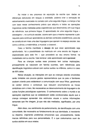 i 15




          Ao iniciar o seu processo de aquisição da escrita que. dadas as
diferenças estruturais em relação à oralidade, poderia criar a sensação de
estranhamento vivenciada no contato com uma segunda língua, a criança o faz
com base nesse conhecimento prévio que adquiriu e todas as operações
lingüísticas serão mediadas pelas experiências que desenvolveu em sua língua
de referência, sua primeira língua. O aprendizado de uma segunda língua -
estrangeira - , no currículo escolar, ocorre sem que a mesma represente o pré-
requisito para continuar aprendendo os demais conteúdos acadêmicos, pois ela
se constituirá em mais uma das linguagens que operam no espaço escolar, tais
como a cênica, a matemática, a musical, a corporal...
          Caso a família manifeste o desejo de que esse aprendizado seja
aprofundado, há a possibilidade da matrícula em uma escola de línguas -
especializada para este fim -       que procederá ao seu ensino formal, na
modalidade oral ou escrita. Vale lembrar: este aprendizado será opcional.
          Para as crianças surdas esse processo tem outras         implicações,
principalmente se nasceram em família ouvintes, sem referências para
identificação lingüístico-cultural com outros surdos na infância, como é o caso
de 90% delas.
          Nessa situação, as interações em que as crianças estarão envolvidas
serão limitadas aos poucos gestos representativos que os pais e familiares
acabam criando para estabelecer a comunicação com seus filhos, geralmente
de caráter icônico e contextual, que reduzem enormemente as trocas
simbólicas com o meio, tão necessárias ao desenvolvimento da linguagem e de
outras funções psicológicas superiores. O conhecimento sobre o mundo e as
operações cognitivas que se estabelecem estão condicionadas àquilo que a
criança consegue apreender dos estímulos visuais e outras informações
sensoriais que lhe chegam, já que não são mediados, significados, por uma
língua.
          Além disso, seu sentimento de pertencimento, de identificação com uma
comunidade, tão necessário ao fortalecimento de sua identidade, é inexistente
ou disperso, originando problemas emocionais que, provavelmente, trarão
marcas definitivas para sua personalidade. É o que costumamos ouvir de
surdos adultos em seus relatos.
 