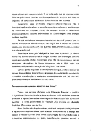 i 15




sinais utilizada em sua comunidade. É por esta razão que as crianças surdas
filhas de pais surdos mostram um desempenho muito superior, em todos os
aspectos, em comparação às crianças surdas filhas de pais ouvintes.
       Geralmente,    essa   pré-história   lingüístico-afetivo-emocional    não     é
investigada pelos educadores e a escola segue ignorando como as diferenças
se constituem    no complexo círculo de relações sociais e determinam
processos/produtos bastante diferenciados de aprendizagem entre crianças
surdas e ouvintes.
       Tanto é verdade que esse percurso anterior à escola é ignorado que, do
mesmo modo que as demais crianças, uma língua lhes é imposta no currículo
escolar, que elas desconhecem e da qual não possuem referenciais, ao iniciar
sua educação formal.
       Essa língua 'estrangeira' obrigatória deverá ser 'aprendida', da mesma
forma e no mesmo tempo que seus colegas ouvintes, sem diferenças. Em uma
escola por natureza elitista e monolíngüe, onde não há espaço sequer para as
variedades não-padrões da língua portuguesa, não é difícil supor que
tratamento é dispensado à situação de 'bilingüismo' dos surdos.
       Como o ponto de partida é extremamente desigual, pode-se deduzir as
demais desigualdades decorrentes do processo de escolarização, envolvendo
conteúdos, metodologias e avaliações homogeneizantes que, por sua vez,
produzirão diferenças de cidadania no seio social.


Em que espaços os surdos adquirem sua língua?


      Temos nos serviços ofertados pela Educação Especial -                 território
obrigatório de discussão da educação de surdos nas políticas oficiais e onde se
produzem e reproduzem táticas e estratégias de naturalização dos surdos em
ouvintes - a única possibilidade de viabilizar uma proposta de educação
lingüística diferenciada para surdos.
      Se as famílias são de pais ouvintes, qual será o espaço privilegiado para
a aquisição da língua de sinais pelos surdos? Inevitavelmente o espaço das
escolas e classes especiais onde temos a aglutinação da comunidade surda e
professoras especializadas, as quais, supostamente, deveriam possuir o
 
