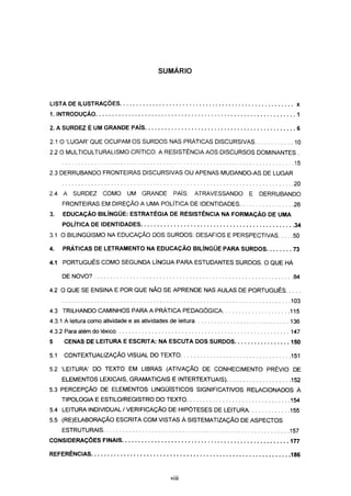 SUMÁRIO



LISTA DE ILUSTRAÇÕES                                                                    x

1. INTRODUÇÃO                                                                           1

2. A SURDEZ É UM GRANDE PAÍS                                                            6

2.1 O 'LUGAR' QUE OCUPAM OS SURDOS NAS PRÁTICAS DISCURSIVAS                            10
2.2 O MULTICULTURALISMO CRÍTICO: A RESISTÊNCIA AOS DISCURSOS DOMINANTES .
                                                                                       15
2.3 DERRUBANDO FRONTEIRAS DISCURSIVAS OU APENAS MUDANDO-AS DE LUGAR
                                                                                       20
2.4 A    SURDEZ     COMO      UM GRANDE         PAÍS:       ATRAVESSANDO   E   DERRUBANDO
      FRONTEIRAS EM DIREÇÃO A UMA POLÍTICA DE IDENTIDADES                              26
3.    EDUCAÇÃO BILÍNGÜE: ESTRATÉGIA DE RESISTÊNCIA NA FORMAÇÃO DE UMA
      POLÍTICA DE IDENTIDADES                                                          34
3.1 O BILINGÜISMO NA EDUCAÇÃO DOS SURDOS: DESAFIOS E PERSPECTIVAS                      50

4.    PRÁTICAS DE LETRAMENTO NA EDUCAÇÃO BILÍNGÜE PARA SURDOS                          73

4.1 PORTUGUÊS COMO SEGUNDA LÍNGUA PARA ESTUDANTES SURDOS. O QUE HÁ

      DE NOVO?                                                                         84

4.2 O QUE SE ENSINA E POR QUE NÃO SE APRENDE NAS AULAS DE PORTUGUÊS
                                                                                      103
4.3 TRILHANDO CAMINHOS PARA A PRÁTICA PEDAGÓGICA                                      115
4.3.1 A leitura como atividade e as atividades de leitura                             136
4.3.2 Para além do léxico                                                             147
5     CENAS DE LEITURA E ESCRITA: NA ESCUTA DOS SURDOS                                150

5.1   CONTEXTUALIZAÇÃO VISUAL DO TEXTO                                                151

5.2 'LEITURA' DO TEXTO EM LIBRAS (ATIVAÇÃO DE CONHECIMENTO PRÉVIO DE
      ELEMENTOS LEXICAIS, GRAMATICAIS E INTERTEXTUAIS)                                152
5.3 PERCEPÇÃO DE ELEMENTOS LINGÜÍSTICOS SIGNIFICATIVOS RELACIONADOS À
      TIPOLOGIA E ESTILO/REGISTRO DO TEXTO                                            154
5.4 LEITURA INDIVIDUAL / VERIFICAÇÃO DE HIPÓTESES DE LEITURA                          155
5.5 (RE)ELABORAÇÃO ESCRITA COM VISTAS À SISTEMATIZAÇÃO DE ASPECTOS
      ESTRUTURAIS                                                                     157
CONSIDERAÇÕES FINAIS                                                                  177

REFERÊNCIAS                                                                           186



                                               Vlll
 