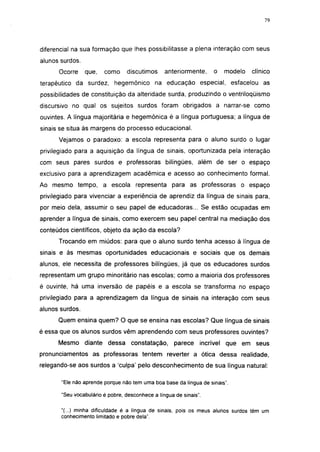 i 15




diferencial na sua formação que lhes possibilitasse a plena interação com seus
alunos surdos.
      Ocorre     que,   como     discutimos      anteriormente,    o   modelo   clínico
terapêutico da surdez, hegemônico na educação especial, esfacelou as
possibilidades de constituição da alteridade surda, produzindo o ventriloqüismo
discursivo no qual os sujeitos surdos foram obrigados a narrar-se como
ouvintes. A língua majoritária e hegemônica é a língua portuguesa; a língua de
sinais se situa às margens do processo educacional.
      Vejamos o paradoxo: a escola representa para o aluno surdo o lugar
privilegiado para a aquisição da língua de sinais, oportunizada pela interação
com seus pares surdos e professoras bilíngües, além de ser o espaço
exclusivo para a aprendizagem acadêmica e acesso ao conhecimento formal.
Ao mesmo tempo, a escola representa para as professoras o espaço
privilegiado para vivenciar a experiência de aprendiz da língua de sinais para,
por meio dela, assumir o seu papel de educadoras... Se estão ocupadas em
aprender a língua de sinais, como exercem seu papel central na mediação dos
conteúdos científicos, objeto da ação da escola?
      Trocando em miúdos: para que o aluno surdo tenha acesso à língua de
sinais e às mesmas oportunidades educacionais e sociais que os demais
alunos, ele necessita de professores bilíngües, já que os educadores surdos
representam um grupo minoritário nas escolas; como a maioria dos professores
é ouvinte, há uma inversão de papéis e a escola se transforma no espaço
privilegiado para a aprendizagem da língua de sinais na interação com seus
alunos surdos.
      Quem ensina quem? O que se ensina nas escolas? Que língua de sinais
é essa que os alunos surdos vêm aprendendo com seus professores ouvintes?
      Mesmo diante dessa constatação,                parece incrível que em seus
pronunciamentos as professoras tentem reverter a ótica dessa realidade,
relegando-se aos surdos a 'culpa' pelo desconhecimento de sua língua natural:

       "Ele não aprende porque não tem uma boa base da língua de sinais".

       "Seu vocabulário é pobre, desconhece a língua de sinais".

       "(...) minha dificuldade é a língua de sinais, pois os meus alunos surdos têm um
       conhecimento limitado e pobre dela".
 