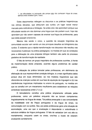 i 15




           "(...)as dificuldades no português são porque eles não conhecem língua de sinais,
           apenas sinais isolados"(grifo nosso).


       Estes depoimentos reforçam os discursos e as práticas hegemônicas
nas últimas décadas, que atribuíram aos surdos um lugar social menor
marcado pela ineficiência e limitação. Se antes eles não aprendiam porque sua
dificuldade residia em não dominar uma língua que não podiam ouvir, hoje não
aprendem por não serem capazes de ensinar sua língua às professoras, para
que estas possam ensiná-los.
       Mesmo não sendo o único, a questão da situação lingüística da
comunidade escolar vem sendo um dos principais desafios ao bilingüismo dos
surdos. É evidente que a rápida transformação nos discursos não resultou nas
necessárias mudanças na prática pedagógica, na medida em que as condições
para a efetivação de uma proposta bilíngüe também são parte do processo
gradativo de transformação da realidade.
       O fato de termos um grupo majoritário de professoras ouvintes, à frente
da implementação desta proposta, acarreta alguns problemas de caráter
prático.
       A utilização da prática bimodal pelas professoras, em detrimento da
efetivação de sua imprescindível condição bilíngüe, é o mais significativo deles
porque atua em duas dimensões: (a) nos modelos lingüísticos que são
oferecidos às crianças surdas em sua fase de aquisição da linguagem e (b) nas
interferências lingüísticas implicadas no ensino de português, na medida em
que se constitui em um mecanismo insuficiente para estabelecer as relações
simbólicas necessárias entre L1 e L2.
       O bimodalismo constitui uma prática amplamente                     utilizada   pelas
professoras,     como     um paliativo enquanto         não se tornam        competentes
lingüísticamente na língua de sinais. Tal prática pressupõe o uso concomitante
da modalidade oral da língua portuguesa e da língua de sinais, na
comunicação com os surdos. Seu uso pelas professoras gera uma situação de
acomodação, uma vez que a sinalização é dependente e subordinada à
estrutura sintática da língua portuguesa. O fato de verbalizar (em voz alta ou
mentalmente), enquanto usam os sinais, cria-lhes a ilusão de estarem
sinalizando corretamente.
 
