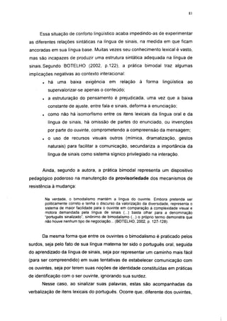 i 15




     Essa situação de conforto lingüístico acaba impedindo-as de experimentar
as diferentes relações sintáticas na língua de sinais, na medida em que ficam
ancoradas em sua língua base. Muitas vezes seu conhecimento lexical é vasto,
mas são incapazes de produzir uma estrutura sintática adequada na língua de
sinais. Segundo BOTELHO (2002, p.122), a prática bimodal traz algumas
implicações negativas ao contexto interacional:
      .     há   uma    baixa    exigência    em     relação    à forma      lingüística   ao
           supervalorizar-se apenas o conteúdo;
      .    a estruturação do pensamento é prejudicada, uma vez que a baixa
           constante de ajuste, entre fala e sinais, deforma a enunciação;
      .    como não há isomorfismo entre os itens lexicais da língua oral e da
           língua de sinais, há omissão de partes do enunciado, ou invenções
           por parte do ouvinte, comprometendo a compreensão da mensagem;
      .    o uso de recursos visuais outros (mímica, dramatização, gestos
           naturais) para facilitar a comunicação, secundariza a importância da
           língua de sinais como sistema sígnico privilegiado na interação.


      Ainda, segundo a autora, a prática bimodal representa um dispositivo
pedagógico poderoso na manutenção da provisoriedade dos mecanismos de
resistência à mudança:

          Na verdade, o bimodalismo mantém a língua do ouvinte. Embora pretenda ser
          politicamente correto e tenha o discurso da valorização da diversidade, representa o
          sistema de maior facilidade para o ouvinte em comparação à complexidade visual e
          motora demandada pela língua de sinais (...) basta olhar para a denominação
          "português sinalizado", sinônimo de bimodalismo (...) o próprio termo demonstra que
          não houve nenhum tipo de negociação... (BOTELHO, 2002, p. 127-128).



      Da mesma forma que entre os ouvintes o bimodalismo é praticado pelos
surdos, seja pelo fato de sua língua materna ter sido o português oral, seguida
do aprendizado da língua de sinais, seja por representar um caminho mais fácil
(para ser compreendido) em suas tentativas de estabelecer comunicação com
os ouvintes, seja por terem suas noções de identidade constituídas em práticas
de identificação com o ser ouvinte, ignorando sua surdez.
      Nesse caso, ao sinalizar suas palavras, estas são acompanhadas da
verbalização de itens lexicais do português. Ocorre que, diferente dos ouvintes,
 