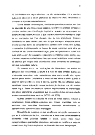 i 15




há uma inversão nas regras sintáticas que são estabelecidas, pois a estrutura
subjacente obedece à ordem gramatical da língua de sinais, limitando-se o
português a algumas palavras isoladas.
       Diante dessas considerações, é evidente que crianças surdas, em fase
de aquisição de uma língua visual-espacial, que têm nas práticas bimodais o
principal modelo para identificação lingüística, acabam por desenvolver um
sistema híbrido de comunicação, já que são imaturos sintatícamente para julgar
se os enunciados que lhes chegam, são ou não gramaticais. Crescem
acreditando ser esse sistema, pelo meio do qual interagem, a língua de sinais.
Ocorre que mais tarde, ao consolidar seus contatos com outros pares surdos,
competentes lingüísticamente na língua de sinais, enfrentam uma série de
conflitos em seu processo de identificação, pois não questionam o 'saber' das
suas 'professoras' de linguagem e repudiam os modelos surdos adultos que
põem em xeque seu conhecimento. Isso gera uma instabilidade emocional que
se perpetua por longos anos, acarretando sérios problemas de identificação
com sua comunidade cultural.
       Do mesmo modo, as implicações do bimodalismo no ensino do
português são desastrosas. A leitura é o foco de ação bimodal, quando as
professoras necessitam criar mecanismos para compreensão dos signos
escritos pelos alunos. Geralmente a leitura se faz termo a termo; quando é
possível, corresponde-se o sinal à palavra, quando não, são utilizadas outras
estratégias como a soletração manual, ou invenção de sinais que não existem
nessa língua. Essas circunstâncias operam negativamente na interpretação
pelo aluno, acarretando um processo que pressupõe a leitura como decifração
e não como constituição de sentidos (BOTELHO, 2002).
      Quando utilizam esse recurso na leitura de textos escritos, reduzem a
complexidade    léxico-sintático-semântica    das    línguas envolvidas,   pois as
estruturas   são   traduzidas     literalmente,     causando    estranhamento     ou
perplexidade na compreensão da mensagem.
      Nessa linha de raciocínio em que se reforça a concepção equivocada de
que 1er é sinônimo de decifrar, intensifica-se a busca de correspondência
isomórfica     entre   palavras    faladas    e     sinais.    Desse   modo     ficam
comprometidas as expressões idiomáticas, as ironias, as metáforas e todos as
outras formas lingüísticas implicadas na dimensão discursiva da linguagem.
 