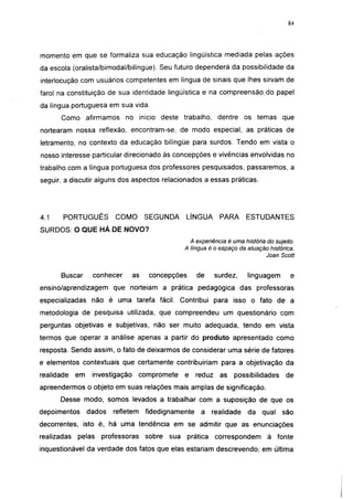 i 15




momento em que se formaliza sua educação lingüistica mediada pelas ações
da escola (oralista/bimodal/bilíngüe). Seu futuro dependerá da possibilidade da
interlocução com usuários competentes em língua de sinais que lhes sirvam de
farol na constituição de sua identidade lingüística e na compreensão do papel
da língua portuguesa em sua vida.
      Como afirmamos          no início deste trabalho, dentre os temas                   que
nortearam nossa reflexão, encontram-se, de modo especial, as práticas de
Ietramento, no contexto da educação bilíngüe para surdos. Tendo em vista o
nosso interesse particular direcionado às concepções e vivências envolvidas no
trabalho com a língua portuguesa dos professores pesquisados, passaremos, a
seguir, a discutir alguns dos aspectos relacionados a essas práticas.




4.1    PORTUGUÊS          COMO         SEGUNDA       LÍNGUA       PARA      ESTUDANTES
SURDOS: O QUE HÁ DE NOVO?
                                                       A experiência é uma história do sujeito.
                                                     A língua é o espaço da atuação histórica.
                                                                                   Joan Scott


      Buscar       conhecer       as    concepções       de      surdez,     linguagem        e
ensino/aprendizagem que norteiam a prática pedagógica das professoras
especializadas não é uma tarefa fácil. Contribui para isso o fato de a
metodologia de pesquisa utilizada, que compreendeu um questionário com
perguntas objetivas e subjetivas, não ser muito adequada, tendo em vista
termos que operar a análise apenas a partir do produto apresentado como
resposta. Sendo assim, o fato de deixarmos de considerar uma série de fatores
e elementos contextuáis que certamente contribuiriam para a objetivação da
realidade    em    investigação      compromete      e   reduz    as   possibilidades      de
apreendermos o objeto em suas relações mais amplas de significação.
      Desse modo, somos levados a trabalhar com a suposição de que os
depoimentos       dados   refletem     fidedignamente      a   realidade     da   qual    são
decorrentes, isto é, há uma tendência em se admitir que as enunciações
realizadas   pelas   professoras       sobre   sua   prática     correspondem       à fonte
inquestionável da verdade dos fatos que elas estariam descrevendo; em última
 