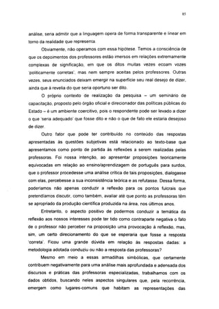 i 15




análise, seria admitir que a linguagem opera de forma transparente e linear em
torno da realidade que representa.
       Obviamente, não operamos com essa hipótese. Temos a consciência de
que os depoimentos dos professores estão imersos em relações extremamente
complexas de significação, em que os ditos muitas vezes ecoam vozes
'politicamente corretas', mas nem sempre aceitas pelos professores. Outras
vezes, seus enunciados deixam emergir na superfície seu real desejo de dizer,
ainda que à revelia do que seria oportuno ser dito.
       O próprio contexto de realização da pesquisa -         um seminário de
capacitação, proposto pelo órgão oficial e direcionador das políticas públicas do
Estado - é um ambiente coercitivo, pois o respondente pode ser levado a dizer
o que 'seria adequado' que fosse dito e não o que de fato ele estaria desejoso
de dizer.
       Outro fator que pode ter contribuído no conteúdo das respostas
apresentadas às questões subjetivas está relacionado ao texto-base que
apresentamos como ponto de partida às reflexões a serem realizadas pelas
professoras. Foi nossa intenção, ao apresentar proposições teoricamente
equivocadas em relação ao ensino/aprendizagem de português para surdos,
que o professor procedesse uma análise crítica de tais proposições, dialogasse
com elas, percebesse a sua inconsistência teórica e as refutasse. Dessa forma,
poderíamos não apenas conduzir a reflexão para os pontos fulcrais que
pretendíamos discutir, como também, avaliar até que ponto as professoras têm
se apropriado da produção científica produzida na área, nos últimos anos.
      Entretanto, o aspecto positivo de podermos conduzir a temática da
reflexão aos nossos interesses pode ter tido como contraparte negativa o fato
de o professor não perceber na proposição uma provocação à reflexão, mas,
sim, um certo direcionamento do que se esperaria que fosse a resposta
'correta'. Ficou uma grande dúvida em relação às respostas dadas: a
metodologia adotada conduziu ou não a resposta das professoras?
      Mesmo em meio a essas armadilhas simbólicas, que certamente
contribuem negativamente para uma análise mais aprofundada e adensada dos
discursos e práticas das professoras especializadas, trabalhamos com os
dados obtidos, buscando neles aspectos singulares que, pela recorrência,
emergem     como   lugares-comuns    que    habitam   as   representações    das
 