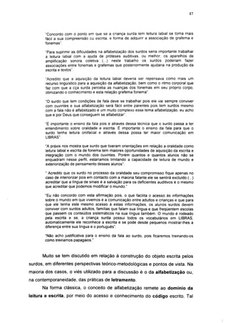 i 15




       "Concordo com o ponto em que se a criança surda tem leitura labial se torna mais
       fácil a sua compreensão as escrita, e forma de adquirir a associação de grafema e
       fonemas".

       "Para suprimir as dificuldades na alfabetização dos surdos seria importante trabalhar
       a leitura labial com a ajuda de próteses auditivas, ou melhor, os aparelhos de
       amplificação sonora coletiva (...) neste trabalho os surdos poderiam fazer
       associações entre fonemas e grafemas que posteriormente ajudaria na produção da
       escrita e textos".

       "Acredito que a aquisição da leitura labial deveria ser repensava como mais um
       recurso lingüístico para a aquisição da alfabetização, bem como o ritmo corporal que
       faz com que a cça surda perceba as nuanças dos fonemas em seu próprio corpo,
       otimizando o conhecimento e esta relação grafema fonema".

       "O surdo que tem condições de fala deve se trabalhar pois ele vai sempre conviver
       com ouvintes e sua alfabetização será fácil entre parentes pois tem surdos mesmo
       com a fala não é alfabetizado é um muito complexo esse tema alfabetização, eu acho
       que é por Deus que conseguem se alfabetizar".

       "É importante o ensino da fala pois é através dessa técnica que o surdo passa a ter
       entendimento sobre oralidade e escrita. É importante o ensino da fala para que o
       surdo tenha leitura orofacial e através dessa possa ter maior comunicação em
       LIBRAS".

       "A práxis nos mostra que surdo que tiveram orientações em relação a oralidade como
       leitura labial e escrita de fonema tem maiores oportunidades de aquisição da escrita e
       integração com o mundo dos ouvintes. Porém quantos e quantos alunos não se
       enquadram nesse perfil, estaríamos limitando a capacidade de leitura de mundo e
       exteriorização de pensamento desses alunos".

       " Acredito que os surdo no processo da oralidade seu compromisso fique apenas no
       caso de interiorizar pois em contacto com a maioria falante ele se sentirá excluído (...)
       acreditar que a língua de sinais é a salvação para os deficientes auditivos é o mesmo
       que acreditar que podemos modificar o mundo."

       "Eu não concordo com esta afirmação pois, o que facilita o acesso às informações
       sobre o mundo em que vivemos é a comunicação entre adultos e crianças e que para
       que ele tenha este mesmo acesso à estas informações, os alunos surdos devem
       conviver com surdos adultos, famílias que falam sua língua e que freqüentem escolas
       que passem os conteúdos sistemáticos na sua língua também. O mundo é rodeado
       pela escrita e se, a criança surda possui todos os vocabulários em LIBRAS,
       automaticamente ele reconhece a escrita e se pode desde pequenos mostrar-lhes a
       diferença entre sua língua e o português".

       "Não acho justificativa para o ensino da fala ao surdo, pois ficaremos treinando-os
       como treinamos papagaios."



      Muito se tem discutido em relação à construção do objeto escrita pelos
surdos, em diferentes perspectivas teórico-metodológicas e pontos de vista. Na
maioria dos casos, o viés utilizado para a discussão é o da alfabetização ou,
na contemporaneidade, das práticas de letramento.
      Na forma clássica, o conceito de alfabetização remete ao domínio da
leitura e escrita, por meio do acesso e conhecimento do código escrito. Tal
 