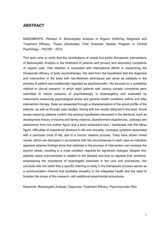 ABSTRACT


NASCIMENTO, Périsson D. Bioenergetic Analysis of Organic Suffering: Diagnosis and
Treatment Efficacy. Thesis (Doctorate). Post Graduate Studies Program in Clinical
Psychology – PUCSP – 2012.

This work aims to verify that the contributions of verbal and bodily therapeutic interventions
of Bioenergetic Analysis in the treatment of patients with primary and secondary complaints
of organic pain. This intention is consistent with international efforts in researching the
therapeutic efficacy of body psychotherapy. We start from the hypothesis that the diagnosis
and intervention in the body with neo-Reichian techniques can serve as catalysts in the
process of patient care traditionally regarded as psychosomatic. We focused on a qualitative
method to clinical research, in which eight patients with various somatic complaints were
submitted to twelve sessions of psychotherapy in bioenergetics and evaluated by
instruments measuring psychological stress and general health conditions before and after
intervention therapy. Data are presented through a characterization of the social profile of the
patients, as well as through case studies, linking with the results obtained in the tests. Some
issues raised by patients confirm the working hypotheses discussed in the literature, such as
development history of trauma and family violence, abandonment experiences, coldness and
detachment from the mother figure and a bond ambivalent love / heartbreak with the father
figure; difficulties to experience pleasure in life and sexuality; emerging symptom associated
with a particular crisis of life, due to a chronic disease process. Tests have shown mixed
results, which are discussed in accordance with the circumstances in each case as indicative
apparent adverse findings show that obtained in the process of intervention can increase the
psychic stress, resulting in a crisis condition required for significant changes. Despite this,
patients report improvements in relation to the disease and how to regulate their emotions,
emphasizing the importance of bioenergetic exercises in the care and procedures. We
conclude with the belief that a specific listening to body in the therapeutic process serves as
a communication channel that facilitates empathy in the integrated health and the need to
broaden the scope of this research, with additional experimental procedures.


Keywords: Bioenergetic Analysis, Diagnosis, Treatment Efficacy: Psychosomatic Pain




                                                                                              x
 
