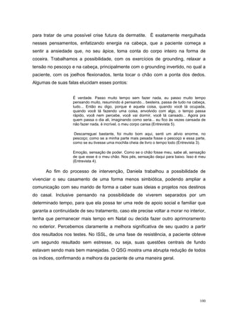 para tratar de uma possível crise futura da dermatite. É exatamente mergulhada
nesses pensamentos, enfatizando energia na cabeça, que a paciente começa a
sentir a ansiedade que, no seu ápice, toma conta do corpo inteiro na forma de
coceira. Trabalhamos a possibilidade, com os exercícios de grounding, relaxar a
tensão no pescoço e na cabeça, principalmente com o grounding invertido, no qual a
paciente, com os joelhos flexionados, tenta tocar o chão com a ponta dos dedos.
Algumas de suas falas elucidam esses pontos:


                    É verdade. Passo muito tempo sem fazer nada, eu passo muito tempo
                    pensando muito, resumindo é pensando... besteira, passa de tudo na cabeça,
                    tudo... Então eu digo, porque é aquela coisa, quando você tá ocupada,
                    quando você tá fazendo uma coisa, envolvido com algo, o tempo passa
                    rápido, você nem percebe, você vai dormir, você tá cansado... Agora pra
                    quem passa o dia ali, imaginando como seria... eu fico às vezes cansada de
                    não fazer nada, é incrível, o meu corpo cansa (Entrevista 5).

                     Descarreguei bastante, foi muito bom aqui, senti um alívio enorme, no
                    pescoço; como se a minha parte mais pesada fosse o pescoço e essa parte,
                    como se eu tivesse uma mochila cheia de livro o tempo todo (Entrevista 3).

                    Emoção, sensação de poder. Como se o chão fosse meu, sabe ali, sensação
                    de que esse é o meu chão. Nos pés, sensação daqui para baixo. Isso é meu
                    (Entrevista 4).

      Ao fim do processo de intervenção, Daniela trabalhou a possibilidade de
vivenciar o seu casamento de uma forma menos simbiótica, podendo ampliar a
comunicação com seu marido de forma a caber suas ideias e projetos nos destinos
do casal. Inclusive pensando na possibilidade de viverem separados por um
determinado tempo, para que ela possa ter uma rede de apoio social e familiar que
garanta a continuidade de seu tratamento, caso ele precise voltar a morar no interior,
tenha que permanecer mais tempo em Natal ou decida fazer outro aprimoramento
no exterior. Percebemos claramente a melhora significativa de seu quadro a partir
dos resultados nos testes. No ISSL, de uma fase de resistência, a paciente obteve
um segundo resultado sem estresse, ou seja, suas questões centrais de fundo
estavam sendo mais bem manejadas. O QSG mostra uma abrupta redução de todos
os índices, confirmando a melhora da paciente de uma maneira geral.




                                                                                          100
 