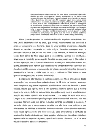 Porque minha mãe deixou meu pai né, e foi, assim, quando ela deixou ele,
                   primeiro eu tinha muito pesadelo quando eu era criança, né, eu acordava
                   sempre chorando, da história do meu pai matando a minha mãe. Aí quando
                   mãe... Quando eu fui morar com M. eu passei algum tempo ainda tendo
                   esses mesmos pesadelos, eu acordava em grito, chorando, eu tinha 14 anos
                   na época, mas eu tinha esses pesadelos, então assim, quando M. começou a
                   ter essas coisas, foi isso aí que me doeu, foi em saber que ele acompanhou a
                   minha adolescência todinha né, porque eu quando eu fui morar com ele eu só
                   tinha 14 anos, e ele sabe pelos problemas que eu passei, ele sabia de toda a
                   minha história, e ele, hoje eu não sei assim, se foi sem ele querer, ou se foi
                   uma falta de comunicação da gente, que ele trouxe o mesmo problema,
                   porque o meu pai também tinha muito ciúme da minha mãe (Entrevista 4).


      Outra questão geradora de muitos conflitos diz respeito à relação com seu
filho único, atualmente com 16 anos, que revelou recentemente sua tendência a
atrair-se sexualmente por homens. Essa foi uma temática amplamente discutida
durante as sessões, permeada por muita mágoa, fantasias obsessivas com os
possíveis encontros sexuais do filho com outros homens, o medo da retaliação
social, bem como do filho seguir para a dependência química ou prostituição.
Novamente a repetição surge quando Danúbia, ao conversar com o filho sobre o
assunto logo após descobrir uma carta de amor endereçada a outro homem nos seu
quarto, descobre que o homem que o assediou era também bem mais velho que ele.
A partir de então acontece uma sucessão de brigas e desentendimentos, bem como
a necessidade dela de controlar mais de perto o cotidiano do filho, mantendo essa
questão em segredo para a família e vizinhança.
      É importante citar aqui que a sua história com esse filho é ambivalente desde
a gestação, pois somente ficou grávida depois de 12 anos de casada, tendo um
parto complicado seguido de depressão, com fantasias contínuas de matar o recém
nascido. Relata que agrediu muito o filho durante a infância, sempre que o mesmo
chorava ou birrava, de forma que começou a perceber que o menino se colocava em
posição de defesa quando ela aproximava-se, com medo de levar uma surra.
Chegou a ir a um tratamento psicológico por fobia de ambientes fechados, pois não
conseguia ficar em salas com portas fechadas, sentindo-se sufocado e chorando. A
paciente relata que já nessa época percebia que ele tinha uma preferencia por
brincadeiras de meninas e tinha uma identificação maior com o universo feminino,
tinha pouca agressividade, era muito sensível. Essa ambivalência e confusão de
sentimentos desde a infância com essa questão, refletida nos dias atuais está bem
representada no seguinte fragmento, que sintetiza vários discursos que a paciente
trouxe no decorrer de nossos encontros:
                                                                                             105
 