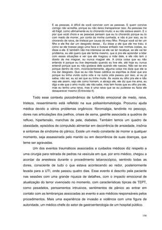 E as pessoas, é difícil de você conviver com as pessoas. E quem convive
                   comigo não acredita, porque eu não deixo transparecer isso. As pessoas me
                   vê frágil, como ultimamente eu to chorando muito; e eu não estava assim. E o
                   pior que você chora e as pessoas pensam que eu to chorando porque eu to
                   com medo de morrer, por conta da minha cunhada, e não é por isso, eu to
                   chorando de raiva, de tristeza por causa do meu filho. Porque você só ter um
                   filho e ele lhe dar um desgosto desse... Eu disse a ele que ele me traiu; é
                   como se ele tivesse pego uma faca e tivesse enfiado nas minhas costas, eu
                   disse a ele. E também não me interessa se ele vai ter recalque, se ele vai ter
                   problema, eu até quero que ele tenha mesmo, que é pra ele aprender a lidar
                   com essas situações e ver que ele magoou a mãe dele, e ele não tem o
                   direito de me magoar, eu nunca magoei ele. A única coisa que eu não
                   entendo é porque eu tive depressão quando eu tive ele, até hoje eu nunca
                   entendi porque que eu não gostava dele quando ele nasceu. Não sei se era
                   porque dentro de mim, inconscientemente, alguma coisa me dizia que ele ia
                   me dar desgosto. Que se eu não fosse católica os espíritas ia dizer que era
                   porque eu tinha vivido outra vida e na outra vida passou por isso, aí eu já
                   sabia; não sei, eu só sei que eu tinha muita. Às vezes eu olho pra ele e não
                   vejo ele assim, vejo ele como homem, e abraço ele, ele diz que me ama, eu
                   digo a ele que o amo muito; ele não sabe, mas tem horas que eu olho pra ele,
                   mas eu tenho uma raiva, mas é uma raiva que se eu pudesse eu fazia ele
                   desaparecer mesmo (Entrevista 4).

      Todo esse contexto psicodinâmico de turbilhão emocional de medo, raiva,
tristeza, ressentimento está refletido na sua polissintomatologia. Procurou ajuda
médica devido a vários problemas orgânicos: fibromialgia, tendinite no pescoço,
dores nas articulações dos joelhos, crises de asma, gastrite associada a quadros de
refluxo, hipertensão, manchas de pele, diabetes. Também temos um quadro de
obesidade, episódios de compulsão alimentar em decorrência de ansiedade, insônia
e sintomas de síndrome do pânico. Existe um medo constante de morrer a qualquer
momento, seja assassinada pelo marido ou em decorrência de suas doenças, que
teme ser agravadas.
      Um dos eventos traumáticos associados a cuidados médicos diz respeito a
uma cirurgia para retirada de pedras na vesícula em que, por erro médico, chegou a
acordar da anestesia durante o procedimento labaroscópico, sentindo todas as
dores, consciente de tudo o que estava acontecendo ao redor, posteriormente
levada para a UTI, onde passou quatro dias. Esse evento é descrito pela paciente
nas sessões com uma grande riqueza de detalhes, com o impacto emocional de
atualização do terror vivenciado no momento, com características típicas de TEPT,
como pesadelos, pensamentos intrusivos, sentimentos de pânico ao entrar em
contato com as lembranças associadas ao evento e aos médicos responsáveis pelos
procedimentos. Mais uma experiência de invasão e violência com uma figura de
autoridade, um médico chefe do setor de gastroenterologia de um hospital público.


                                                                                             106
 