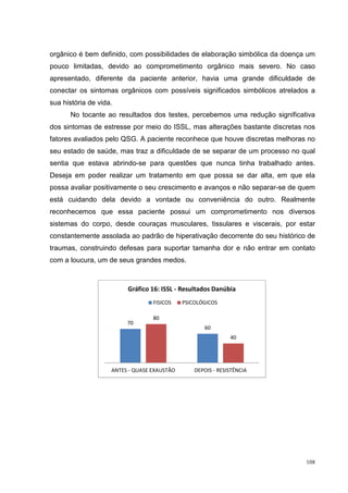 orgânico é bem definido, com possibilidades de elaboração simbólica da doença um
pouco limitadas, devido ao comprometimento orgânico mais severo. No caso
apresentado, diferente da paciente anterior, havia uma grande dificuldade de
conectar os sintomas orgânicos com possíveis significados simbólicos atrelados a
sua história de vida.
      No tocante ao resultados dos testes, percebemos uma redução significativa
dos sintomas de estresse por meio do ISSL, mas alterações bastante discretas nos
fatores avaliados pelo QSG. A paciente reconhece que houve discretas melhoras no
seu estado de saúde, mas traz a dificuldade de se separar de um processo no qual
sentia que estava abrindo-se para questões que nunca tinha trabalhado antes.
Deseja em poder realizar um tratamento em que possa se dar alta, em que ela
possa avaliar positivamente o seu crescimento e avanços e não separar-se de quem
está cuidando dela devido a vontade ou conveniência do outro. Realmente
reconhecemos que essa paciente possui um comprometimento nos diversos
sistemas do corpo, desde couraças musculares, tissulares e viscerais, por estar
constantemente assolada ao padrão de hiperativação decorrente do seu histórico de
traumas, construindo defesas para suportar tamanha dor e não entrar em contato
com a loucura, um de seus grandes medos.



                         Gráfico 16: ISSL - Resultados Danúbia
                                  FISICOS    PSICOLÓGICOS

                                  80
                         70
                                                    60
                                                              40




                    ANTES - QUASE EXAUSTÃO       DEPOIS - RESISTÊNCIA




                                                                              108
 
