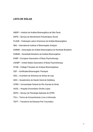 LISTA DE SIGLAS




IABSP – Instituto de Análise Bioenergética de São Paulo

SAPS – Serviço de Atendimento Psicoterápico Social

FLAAB – Federação Latino Americana de Análise Bioenergética

IIBA – International Institute of Bioenergetic Analysis

AABNB – Associação de Análise Bioenergética do Nordeste Brasileiro

SOBAB – Sociedade Brasileira de Análise Bioenergética

EABP – European Association of Body Psychotherapy

USABP – United States Association of Body Psychotherapy

CFAB – College Française de Analyse Bioenergetique

CBT – Certificated Bioenergetic Therapist

ISSL – Inventário de Sintomas de Stress de Lipp

QSG – Questionário de Saúde Geral de Goldberg

UFRN – Universidade Federal do Rio Grande do Norte

HUOL – Hospital Universitário Onofre Lopes

SEPA – Serviço de Psicologia Aplicada da UFRN

TCLI – Termo de Consentimento Livre e Informado

TEPT – Transtorno de Estresse Pós Traumático




                                                                     xi
 
