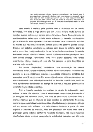 com aquilo guardado, até eu conseguir me defender, me defendi com 10
                   anos, eu disse a ele que ele não tinha mais poder sobre mim e que ele não ia
                   mais tocar em mim, eu consegui vencer, ele não mais tocou em mim. Mas
                   ficou a sequela, né? É muito ruim, dói muito. É porque eu não conto pra
                   ninguém, eu guardei pra mim né? É uma fase que ninguém sabe, só eu e
                   Deus e meu esposo (Entrevista 2)


      Esse evento é contado pela paciente com a atualidade de um evento
traumático, com toda a força afetiva que tem. Joana chorava muito durante as
sessões quando entrava em contato com a temática e ficava frequentemente se
questionando se valia a pena revisitar esses fantasmas do passado. Um de nossos
procedimentos foi tentar ajuda-la a conscientizar de seu papel como adulta e mulher
no mundo, que hoje ela poderia ter a defesa que não foi possível quando criança.
Fizemos um trabalho semelhante ao relatado com Diana, no entanto, Joana ao
entrar em contato comigo na tentativa de me dar um limite e me afastar do contato,
entrou em colapso – desviou o olhar, chorava compulsivamente e pedia para parar
com aquela ameaça. Percebemos como esse evento despertou uma tensão
organísmica interna insuportável, pois ela fica apegada à cena traumática de
maneira muito evidente.
      Em termos diagnósticos, percebemos uma estruturação de defesas
esquizoides e orais, típicas de déficits primários no desenvolvimento. Joana era uma
paciente de pouca elaboração psíquica e capacidade imaginativa, simbólica. Era
apegada a experiência concreta. Em termos pós-reichianos podemos pensar em um
comprometimento mais sério do sistema vital, na forma de uma biopatia, tendo em
vista a persistência devastadora da doença em sua vida, a fraqueza generalizada e
uma falta de vivacidade no contato.
      Todo o trabalho consistiu em enfatizar os canais de autosuporte, como
coluna, pernas e pés, tentando construir recursos egóicos de nomeação e tolerância
as emoções: ela detestava chorar, pois dizia se sentir muito vulnerável como a
menina indefesa que foi. Durante as doze sessões de atendimento, frequentou
somente cinco, pois faltava bastante devido a dificuldades com o transporte, além de
sair da sessão muito reflexiva, pois tinha chorado bastante e queria não mais
explorar o passado de tristezas, mas sim prospectar um futuro mais feliz e
promissor. Como podemos conferir no resultado dos testes, não houve mudanças
significativas, ela se encontra no caminho da resistência à exaustão, com fatores de


                                                                                           111
 