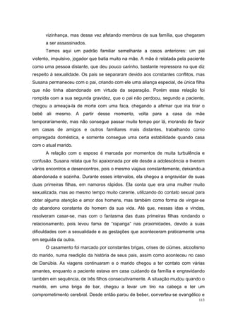 vizinhança, mas dessa vez afetando membros de sua família, que chegaram
      a ser assassinados.
      Temos aqui um padrão familiar semelhante a casos anteriores: um pai
violento, impulsivo, jogador que batia muito na mãe. A mãe é relatada pela paciente
como uma pessoa distante, que deu pouco carinho, bastante repressora no que diz
respeito à sexualidade. Os pais se separaram devido aos constantes conflitos, mas
Susana permaneceu com o pai, criando com ele uma aliança especial, de única filha
que não tinha abandonado em virtude da separação. Porém essa relação foi
rompida com a sua segunda gravidez, que o pai não perdoou, segundo a paciente,
chegou a ameaça-la de morte com uma faca, chegando a afirmar que iria tirar o
bebê ali mesmo. A partir desse momento, volta para a casa da mãe
temporariamente, mas não consegue passar muito tempo por lá, morando de favor
em casas de amigos e outros familiares mais distantes, trabalhando como
empregada doméstica, e somente consegue uma certa estabilidade quando casa
com o atual marido.
      A relação com o esposo é marcada por momentos de muita turbulência e
confusão. Susana relata que foi apaixonada por ele desde a adolescência e tiveram
vários encontros e desencontros, pois o mesmo viajava constantemente, deixando-a
abandonada e sozinha. Durante esses intervalos, ela chegou a engravidar de suas
duas primeiras filhas, em namoros rápidos. Ela conta que era uma mulher muito
sexualizada, mas ao mesmo tempo muito carente, utilizando do contato sexual para
obter alguma atenção e amor dos homens, mas também como forma de vingar-se
do abandono constante do homem da sua vida. Até que, nessas idas e vindas,
resolveram casar-se, mas com o fantasma das duas primeiras filhas rondando o
relacionamento, pois levou fama de “rapariga” nas proximidades, devido a suas
dificuldades com a sexualidade e as gestações que aconteceram praticamente uma
em seguida da outra.
      O casamento foi marcado por constantes brigas, crises de ciúmes, alcoolismo
do marido, numa reedição da história de seus pais, assim como aconteceu no caso
de Danúbia. As viagens continuaram e o marido chegou a ter contato com várias
amantes, enquanto a paciente estava em casa cuidando da família e engravidando
também em sequência, de três filhos consecutivamente. A situação mudou quando o
marido, em uma briga de bar, chegou a levar um tiro na cabeça e ter um
comprometimento cerebral. Desde então parou de beber, converteu-se evangélico e
                                                                                113
 