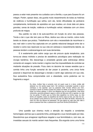 passou a estar mais presente nos cuidados com a família, o que para Susana foi um
milagre. Porém, apesar disso, ela guarda muito ressentimento de todas as histórias
de violência e humilhação que sofreu com ele, tendo dificuldades de perdoá-lo
completamente, lembrando de episódios em que recebeu um chute dele em plena
gravidez, cenas de traição, violência e humilhação verbal, relatadas com um choro
profundo de mágoa.
      Seu padrão na vida é de auto-sacrifício em função do amor das pessoas.
Tende a dar o que não tem para os filhos, dedica sua vida ao marido, cobra muito
barato os doces que produz. Trabalhamos com ela a necessidade de reconhecer o
seu real valor e como fica capturada em um padrão relacional desigual entre dar e
receber e como isso repercute na sua vida em estresse e ressentimento latente, as
pessoas tendem a sobrecarrega-la com suas demandas.
      E é exatamente pela sobre carga que ela procura ajuda terapêutica, pois
tornou-se obesa mórbida e precisa de assistência psicológica para realização da
cirurgia bariátrica. Ela descarrega a ansiedade gerada pela sobrecarga afetiva
comendo em exagero: tenta manter o regime mas fica impossibilitada de controlar-se
mediante situações de pressão. Ficou claro no decorrer de nossas sessões que a
comida tinha uma função sensorial de dar prazer à paciente, uma única fonte
possível e disponível de descarregar a tensão e sentir algo saboroso em sua vida.
Sua autoestima ficou comprometida com a obesidade, como podemos ver no
fragmento a seguir:

                      Eu dizia, mulher feia e jumento ruim só quem quer é o dono, então até
                      adoecer eu me sentia super bem. Só comecei a perceber quando o povo
                      começou a me apontar, que eu passava todo mundo olhava pra mim,
                      comecei a sentir no ônibus quase fico presa na roleta, ai foi que eu comecei a
                      botar na minha cabeça, o povo me elogiava que eu era gordinha, mas tinha
                      cinturinha, perninha grossa e agora o povo só olha pra mim e aponta, eu não
                      me via gorda. É tanto que eu tinha dois espelhos na minha casa, eu não
                      tenho um espelho, todos os espelhos da minha casa eu tirei, pra não me ver,
                      se eu passar numa vitrine eu me viro pra não me olhar de frente, retrovisor do
                      carro eu não me olhava se passasse. Só que agora eu vejo que não vale a
                      pena a pessoa ficar feia, a pessoa tem que ficar bonita (Entrevista 6).




      Uma questão que chamou muito a atenção diz respeito a constantes
hemorragias uterinas que a paciente tinha, prolongando a sua menstruação por dias.
Descobrimos que emagrecer significava resgatar a sua feminilidade e, com isso, as
investidas sexuais do marido seriam mais frequentes. Ela engorda como uma forma
                                                                                                114
 