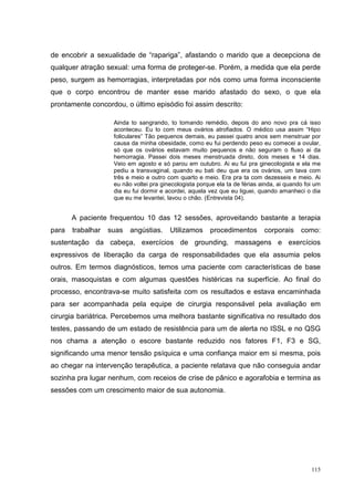 de encobrir a sexualidade de “rapariga”, afastando o marido que a decepciona de
qualquer atração sexual: uma forma de proteger-se. Porém, a medida que ela perde
peso, surgem as hemorragias, interpretadas por nós como uma forma inconsciente
que o corpo encontrou de manter esse marido afastado do sexo, o que ela
prontamente concordou, o último episódio foi assim descrito:

                    Ainda to sangrando, to tomando remédio, depois do ano novo pra cá isso
                    aconteceu. Eu to com meus ovários atrofiados. O médico usa assim “Hipo
                    foliculares” Tão pequenos demais, eu passei quatro anos sem menstruar por
                    causa da minha obesidade, como eu fui perdendo peso eu comecei a ovular,
                    só que os ovários estavam muito pequenos e não seguram o fluxo ai da
                    hemorragia. Passei dois meses menstruada direto, dois meses e 14 dias.
                    Veio em agosto e só parou em outubro. Ai eu fui pra ginecologista e ela me
                    pediu a transvaginal, quando eu bati deu que era os ovários, um tava com
                    três e meio e outro com quarto e meio. Era pra ta com dezesseis e meio. Ai
                    eu não voltei pra ginecologista porque ela ta de férias ainda, ai quando foi um
                    dia eu fui dormir e acordei, aquela vez que eu liguei, quando amanheci o dia
                    que eu me levantei, lavou o chão. (Entrevista 04).


       A paciente frequentou 10 das 12 sessões, aproveitando bastante a terapia
para   trabalhar   suas   angústias.     Utilizamos     procedimentos        corporais     como:
sustentação da cabeça, exercícios de grounding, massagens e exercícios
expressivos de liberação da carga de responsabilidades que ela assumia pelos
outros. Em termos diagnósticos, temos uma paciente com características de base
orais, masoquistas e com algumas questões histéricas na superfície. Ao final do
processo, encontrava-se muito satisfeita com os resultados e estava encaminhada
para ser acompanhada pela equipe de cirurgia responsável pela avaliação em
cirurgia bariátrica. Percebemos uma melhora bastante significativa no resultado dos
testes, passando de um estado de resistência para um de alerta no ISSL e no QSG
nos chama a atenção o escore bastante reduzido nos fatores F1, F3 e SG,
significando uma menor tensão psíquica e uma confiança maior em si mesma, pois
ao chegar na intervenção terapêutica, a paciente relatava que não conseguia andar
sozinha pra lugar nenhum, com receios de crise de pânico e agorafobia e termina as
sessões com um crescimento maior de sua autonomia.




                                                                                               115
 