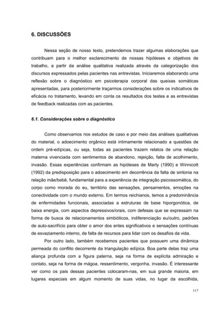 6. DISCUSSÕES


      Nessa seção de nosso texto, pretendemos trazer algumas elaborações que
contribuam para o melhor esclarecimento de nossas hipóteses e objetivos de
trabalho, a partir da análise qualitativa realizada através da categorização dos
discursos expressados pelas pacientes nas entrevistas. Iniciaremos elaborando uma
reflexão sobre o diagnóstico em psicoterapia corporal das queixas somáticas
apresentadas, para posteriormente traçarmos considerações sobre os indicativos de
eficácia no tratamento, levando em conta os resultados dos testes e as entrevistas
de feedback realizadas com as pacientes.


6.1. Considerações sobre o diagnóstico


      Como observamos nos estudos de caso e por meio das análises qualitativas
do material, o adoecimento orgânico está intimamente relacionado a questões de
ordem pré-edípicas, ou seja, todas as pacientes trazem relatos de uma relação
materna vivenciada com sentimentos de abandono, rejeição, falta de acolhimento,
invasão. Essas experiências confirmam as hipóteses de Marty (1990) e Winnicott
(1992) da predisposição para o adoecimento em decorrência da falta de sintonia na
relação mãe/bebê, fundamental para a experiência de integração psicossomática, do
corpo como morada do eu, território das sensações, pensamentos, emoções na
conectividade com o mundo externo. Em termos reichianos, temos a predominância
de enfermidades funcionais, associadas a estruturas de base hiporgonótica, de
baixa energia, com aspectos depressivos/orais, com defesas que se expressam na
forma de busca de relacionamentos simbióticos, indiferenciação eu/outro, padrões
de auto-sacrifício para obter o amor dos entes significativos e sensações contínuas
de esvaziamento interno, de falta de recursos para lidar com os desafios da vida.
      Por outro lado, também recebemos pacientes que possuem uma dinâmica
permeada do conflito decorrente da triangulação edípica. Boa parte delas traz uma
aliança profunda com a figura paterna, seja na forma de explícita admiração e
contato, seja na forma de mágoa, ressentimento, vergonha, invasão. É interessante
ver como os pais dessas pacientes colocaram-nas, em sua grande maioria, em
lugares especiais em algum momento de suas vidas, no lugar da escolhida,

                                                                                    117
 