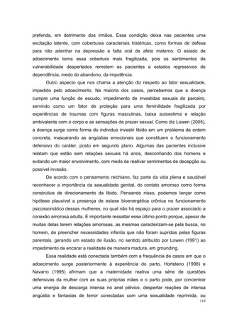 preferida, em detrimento dos irmãos. Essa condição deixa nas pacientes uma
excitação latente, com coberturas caracteriais histéricas, como formas de defesa
para não adentrar na depressão e falta oral de afeto materno. O estado de
adoecimento torna essa cobertura mais fragilizada, pois os sentimentos de
vulnerabilidade despertados remetem as pacientes a estados regressivos de
dependência, medo do abandono, da impotência.
      Outro aspecto que nos chama a atenção diz respeito ao fator sexualidade,
impedido pelo adoecimento. Na maioria dos casos, percebemos que a doença
cumpre uma função de escudo, impedimento de investidas sexuais do parceiro,
servindo como um fator de proteção para uma feminilidade fragilizada por
experiências de traumas com figuras masculinas, baixa autoestima e relação
ambivalente com o corpo e as sensações de prazer sexual. Como diz Lowen (2005),
a doença surge como forma do individuo investir libido em um problema de ordem
concreta, mascarando as angústias emocionais que constituem o funcionamento
defensivo do caráter, posto em segundo plano. Algumas das pacientes inclusive
relatam que estão sem relações sexuais há anos, desconfiando dos homens e
evitando um maior envolvimento, com medo de reativar sentimentos de decepção ou
possível invasão.
      De acordo com o pensamento reichiano, faz parte da vida plena e saudável
reconhecer a importância da sexualidade genital, do contato amoroso como forma
construtiva de direcionamento da libido. Pensando nisso, podemos lançar como
hipótese plausível a presença de estase bioenergética crônica no funcionamento
psicossomático dessas mulheres, no qual não há espaço para o prazer associado a
conexão amorosa adulta. É importante ressaltar esse último ponto porque, apesar de
muitas delas terem relações amorosas, as mesmas caracterizam-se pela busca, no
homem, de preencher necessidades infantis que não foram supridas pelas figuras
parentais, gerando um estado de ilusão, no sentido atribuído por Lowen (1991) ao
impedimento de encarar a realidade de maneira madura, em grounding.
      Essa realidade está conectada também com a frequência de casos em que o
adoecimento surge posteriormente à experiência do parto. Hortelano (1998) e
Navarro (1995) afirmam que a maternidade reativa uma série de questões
defensivas da mulher com as suas próprias mães e o parto pode, por concentrar
uma energia de descarga intensa no anel pélvico, despertar reações de intensa
angústia e fantasias de terror conectadas com uma sexualidade reprimida, ou
                                                                               118
 