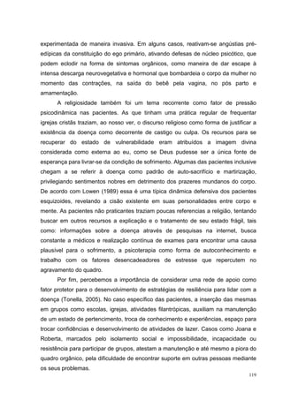 experimentada de maneira invasiva. Em alguns casos, reativam-se angústias pré-
edípicas da constituição do ego primário, ativando defesas de núcleo psicótico, que
podem eclodir na forma de sintomas orgânicos, como maneira de dar escape à
intensa descarga neurovegetativa e hormonal que bombardeia o corpo da mulher no
momento das contrações, na saída do bebê pela vagina, no pós parto e
amamentação.
      A religiosidade também foi um tema recorrente como fator de pressão
psicodinâmica nas pacientes. As que tinham uma prática regular de frequentar
igrejas cristãs traziam, ao nosso ver, o discurso religioso como forma de justificar a
existência da doença como decorrente de castigo ou culpa. Os recursos para se
recuperar do estado de vulnerabilidade eram atribuídos a imagem divina
considerada como externa ao eu, como se Deus pudesse ser a única fonte de
esperança para livrar-se da condição de sofrimento. Algumas das pacientes inclusive
chegam a se referir à doença como padrão de auto-sacrifício e martirização,
privilegiando sentimentos nobres em detrimento dos prazeres mundanos do corpo.
De acordo com Lowen (1989) essa é uma típica dinâmica defensiva dos pacientes
esquizoides, revelando a cisão existente em suas personalidades entre corpo e
mente. As pacientes não praticantes traziam poucas referencias a religião, tentando
buscar em outros recursos a explicação e o tratamento de seu estado frágil, tais
como: informações sobre a doença através de pesquisas na internet, busca
constante a médicos e realização contínua de exames para encontrar uma causa
plausível para o sofrimento, a psicoterapia como forma de autoconhecimento e
trabalho com os fatores desencadeadores de estresse que repercutem no
agravamento do quadro.
      Por fim, percebemos a importância de considerar uma rede de apoio como
fator protetor para o desenvolvimento de estratégias de resiliência para lidar com a
doença (Tonella, 2005). No caso específico das pacientes, a inserção das mesmas
em grupos como escolas, igrejas, atividades filantrópicas, auxiliam na manutenção
de um estado de pertencimento, troca de conhecimento e experiências, espaço para
trocar confidências e desenvolvimento de atividades de lazer. Casos como Joana e
Roberta, marcados pelo isolamento social e impossibilidade, incapacidade ou
resistência para participar de grupos, atestam a manutenção e até mesmo a piora do
quadro orgânico, pela dificuldade de encontrar suporte em outras pessoas mediante
os seus problemas.
                                                                                   119
 