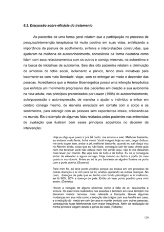 6.2. Discussão sobre eficácia do tratamento


      As pacientes de uma forma geral relatam que a participação no processo de
pesquisa/intervenção terapêutica foi muito positiva em suas vidas, enfatizando a
importância da postura de acolhimento, sintonia e interpretações construídas, que
ajudaram na melhoria do autoconhecimento, consciência da forma neurótica como
lidam com seus relacionamentos com os outros e consigo mesmas, na autoestima e
na busca de iniciativas de autonomia. Seis das oito pacientes relatam a diminuição
de sintomas de fobia social, isolamento e pânico, tendo mais iniciativas para
locomover-se com mais liberdade, viajar, sem se entregar ao medo e depender das
pessoas. Acreditamos que a Análise Bioenergética possui uma intenção terapêutica
que enfatiza um movimento progressivo dos pacientes em direção a sua autonomia
na vida adulta, nos princípios preconizados por Lowen (1998) de autoconhecimento,
auto-possessão e auto-expressão, de maneira a ajudar o indivíduo a entrar em
contato consigo mesmo, de maneira enraizada em contato com o corpo e os
sentimentos, para interagir com as pessoas sem expectativas irreais, colocando-se
no mundo. Eis o exemplo de algumas falas relatadas pelas pacientes nas entrevistas
de avaliação que ilustram bem esses princípios adquiridos no decorrer da
intervenção:

                   Hoje eu digo que quero ir pra tal canto, me arrumo e saio. Melhorei bastante,
                   eu andava muito lenta, tinha medo. Você imagina hoje eu sair, pegar ônibus,
                   me sinto super leve, andar a pé, melhorei bastante, quando eu sair daqui vou
                   no Alecrim ainda, coisa que eu não fazia, conseguia sair de casa. Antes guia
                   nem me levantar você não estava nem me vendo aqui, não to me deixando
                   mais levar por marido. Me vejo livre de tudo e de todos. Eu na o conseguia
                   andar de elevador e agora consigo. Hoje mesmo eu fecho a porta do meu
                   quarto e vou dormir. Antes eu só ia pro banheiro se alguém ficasse na porta
                   com a porta aberta. (Susana)

                   Para mim foi, só teve ponto positivo porque eu estava em um processo de
                   outras doenças e aí vim para cá foi, acabou ajudando as outras doenças. No
                   caso, doenças de pele que eu tenho com fundo psicológico e aí melhorou,
                   sei lá 90%, 80% a doença de pele. Então só teve ponto positivo para mim
                   assim. (Daniela)

                   Houve a redução de alguns sintomas como a falta de ar, taquicardia e
                   tontura. Os exercícios realizados nas sessões e também em casa também me
                   deixaram menos nervosa, mais relaxada e tranquila. Houve algumas
                   mudanças em sua vida como a redução das brigas com sua família em casa,
                   e a redução do medo em sair de casa e manter contato com outras pessoas,
                   conseguindo fazer telefonemas com maior frequência. Além da realização de
                   minha primeira viagem desde a perda da visão (Roberta)


                                                                                            120
 